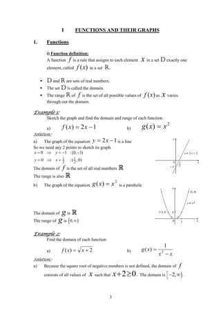 I FUNCTIONS AND THEIR GRAPHS
1. Functions
i) Function definition:
A function is a rule that assigns to each element in a set D exactly one
element, called in a set R.
f x
( )f x
D and R are sets of real numbers.
The set D is called the domain.
The range R of is the set of all possible values of as varies
through out the domain.
f ( )f x x
Example 1:
Sketch the graph and find the domain and range of each function
a) b)12)( −= xxf
2
)( xxg =
Solution:-
a) The graph of the equation 12 −= xy is a line
So we need any 2 points to sketch its graph.
1 1
2 2
0 1 :(
0 :
x y
y x
= ⇒ = − −
= ⇒ =
0, 1)
( ,0)
The domain of is the set of all real numbersf R
The range is also R
b) The graph of the equation is a parabola
2
)( xxg =
The domain of is Rg
The range of g is [ )0,∞
Example 2:
Find the domain of each function
a) 2)( += xxf b)
xx
xg
−
= 2
1
)(
Solution:-
a) Because the square root of negative numbers is not defined, the domain of
consists of all values of such that
f
x 2 0x+ ≥ . The domain is .)2,⎡
⎣− ∞
3
 