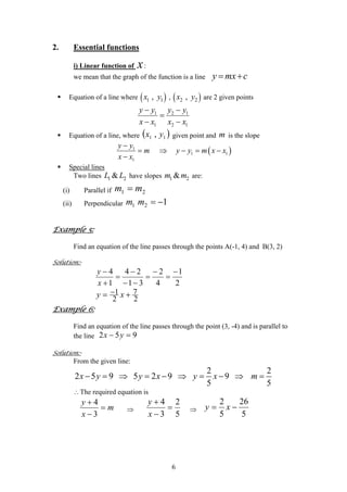 2. Essential functions
i) Linear function of x:
we mean that the graph of the function is a line y mx c= +
Equation of a line where ( )1 1,x y , ( )2 2,x y are 2 given points
1 2
1 2
y y y y1
1x x x x
− −
=
− −
Equation of a line, where given point and is the slope( 11 , yx ) m
( )1
1 1
1
y y
m y y m x
x x
−
= ⇒ − = −
−
x
Special lines
Two lines 1 2&L L 2have slopes are:1 &m m
(i) Parallel if 21 mm =
(ii) Perpendicular 121 −=mm
Example 5:
Find an equation of the line passes through the points A(-1, 4) and B(3, 2)
Solution:-
2
1
4
2
31
24
1
4 −
=
−
=
−−
−
=
+
−
x
y
71
2 2
y x−= +
Example 6:
Find an equation of the line passes through the point (3, -4) and is parallel to
the line 952 =− yx
Solution:-
From the given line:
2 2
2 5 9 5 2 9 9
5 5
x y y x y x m− = ⇒ = − ⇒ = − ⇒ =
∴The required equation is
m
x
y
=
−
+
3
4
⇒
5
2
3
4
=
−
+
x
y
⇒
5
26
5
2
−= xy
6
 