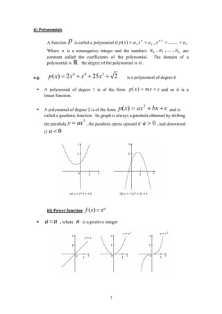 ii) Polynomials
A function p is called a polynomial if 0
1
1 ........)( axaxaxp n
n
n
n +++= −
−
Where is a nonnegative integer and the numbers are
constant called the coefficients of the polynomial. The domain of a
polynomial is . the degree of the polynomial is .
n naaa ,...,, 10
R n
e.g.
6 4 3
( ) 2 25 2p x x x x= + + + is a polynomial of degree 6
A polynomial of degree 1 is of the form ( )p x mx c= + and so it is a
linear function.
A polynomial of degree 2 is of the form and is
called a quadratic function. Its graph is always a parabola obtained by shifting
the parabola , the parabola opens upward if , and downward
if
cbxaxxp ++= 2
)(
2
axy = 0>a
0<a
iii) Power function ( ) af x x=
, where is a positive integera n= n
7
 