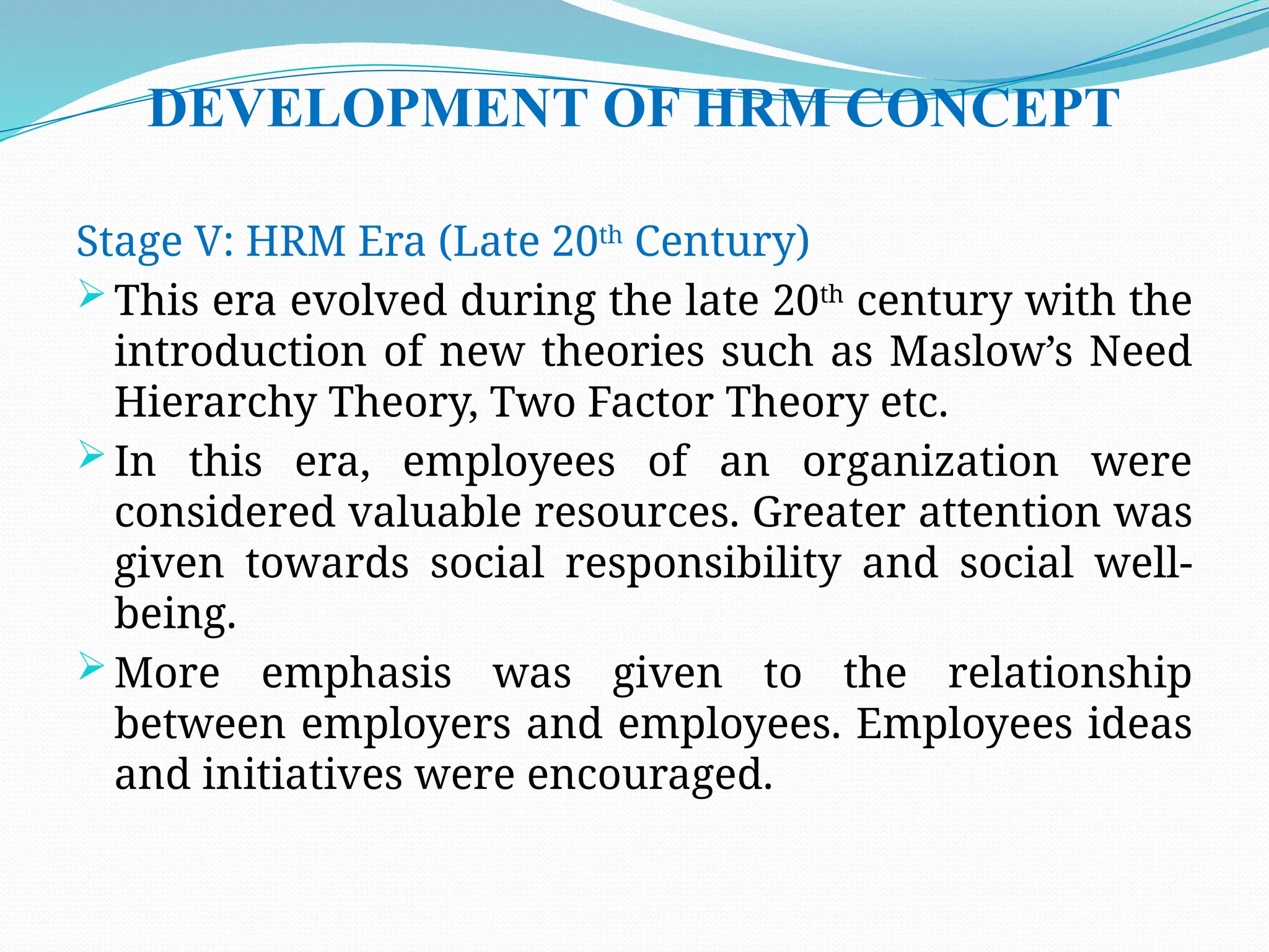 DEVELOPMENT OF HRM CONCEPT
Stage V: HRM Era (Late 20th
Century)
 This era evolved during the late 20th
century with the
introduction of new theories such as Maslow’s Need
Hierarchy Theory, Two Factor Theory etc.
 In this era, employees of an organization were
considered valuable resources. Greater attention was
given towards social responsibility and social well-
being.
 More emphasis was given to the relationship
between employers and employees. Employees ideas
and initiatives were encouraged.
 