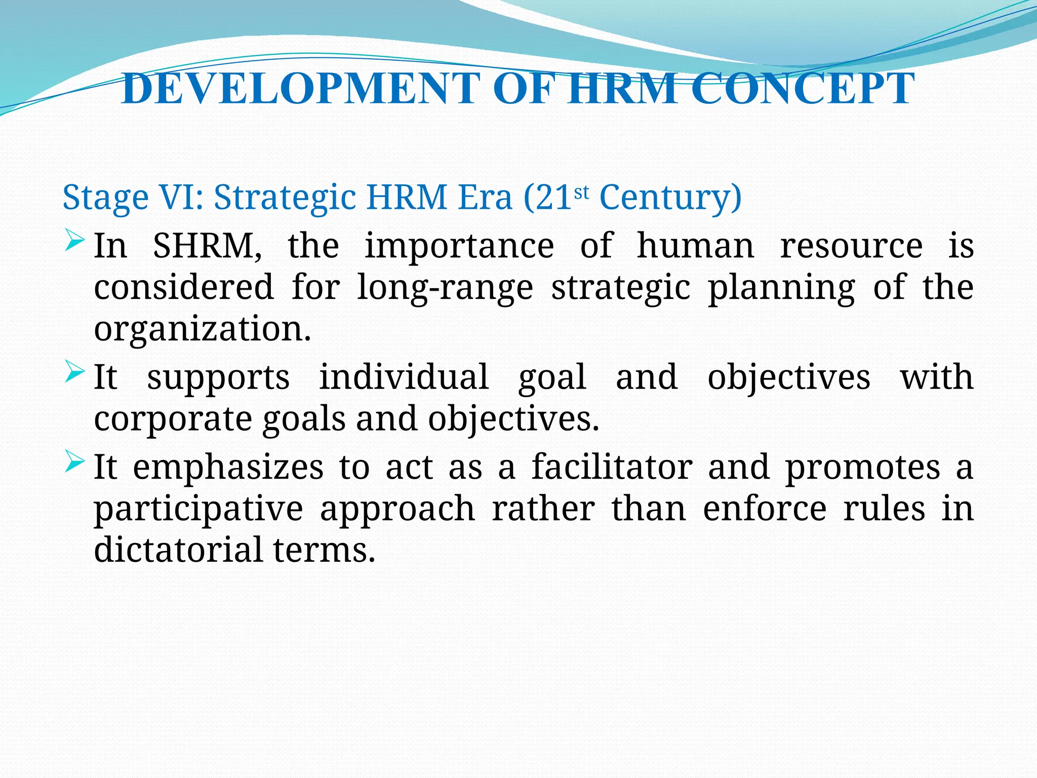 DEVELOPMENT OF HRM CONCEPT
Stage VI: Strategic HRM Era (21st
Century)
 In SHRM, the importance of human resource is
considered for long-range strategic planning of the
organization.
 It supports individual goal and objectives with
corporate goals and objectives.
 It emphasizes to act as a facilitator and promotes a
participative approach rather than enforce rules in
dictatorial terms.
 