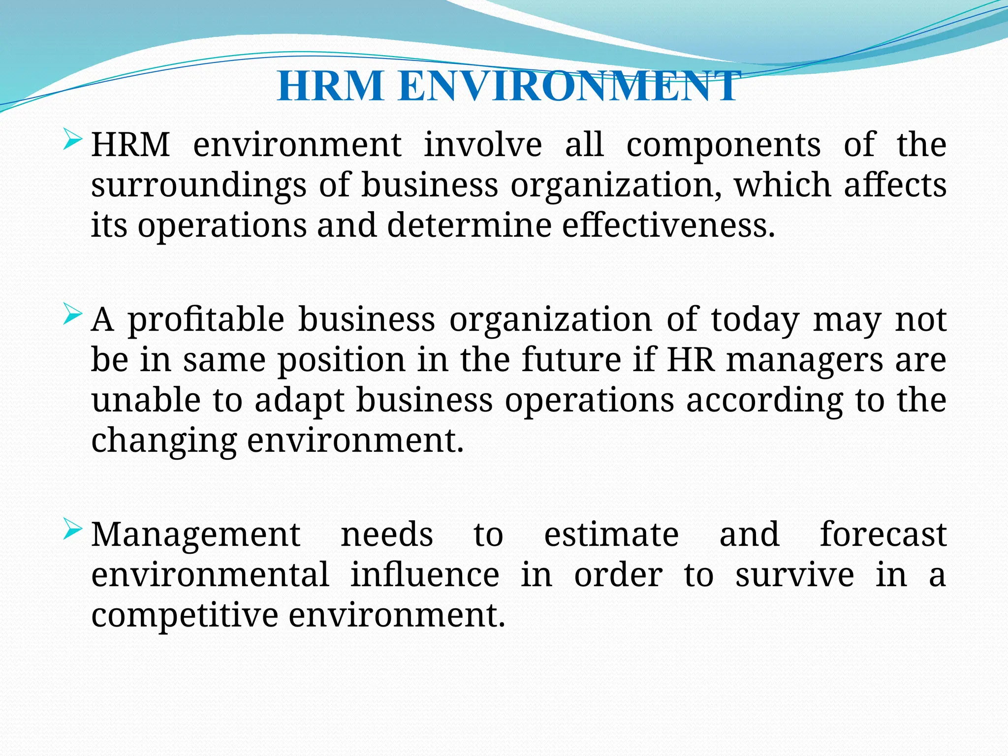 HRM ENVIRONMENT
 HRM environment involve all components of the
surroundings of business organization, which affects
its operations and determine effectiveness.
 A profitable business organization of today may not
be in same position in the future if HR managers are
unable to adapt business operations according to the
changing environment.
 Management needs to estimate and forecast
environmental influence in order to survive in a
competitive environment.
 