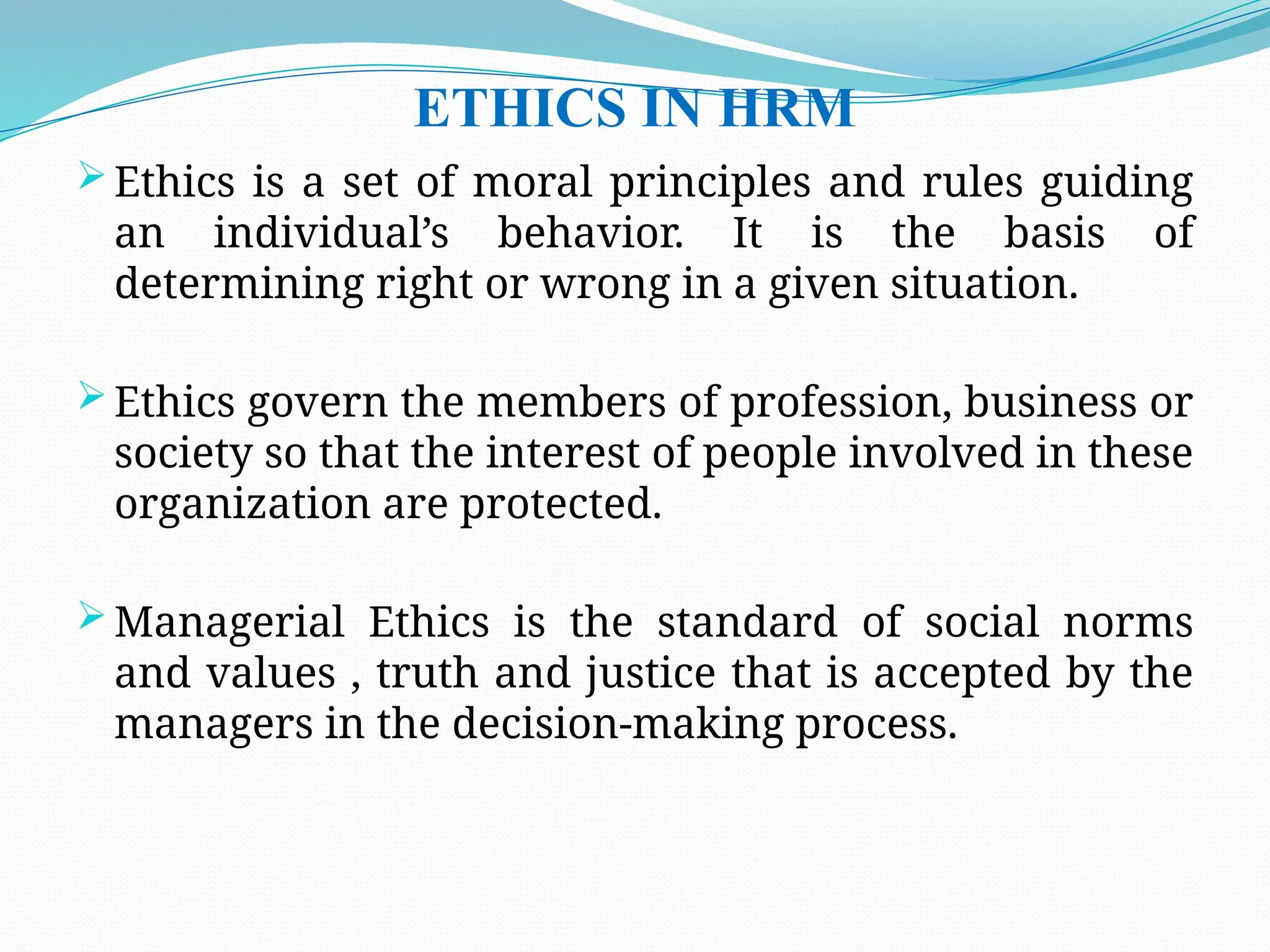ETHICS IN HRM
 Ethics is a set of moral principles and rules guiding
an individual’s behavior. It is the basis of
determining right or wrong in a given situation.
 Ethics govern the members of profession, business or
society so that the interest of people involved in these
organization are protected.
 Managerial Ethics is the standard of social norms
and values , truth and justice that is accepted by the
managers in the decision-making process.
 
