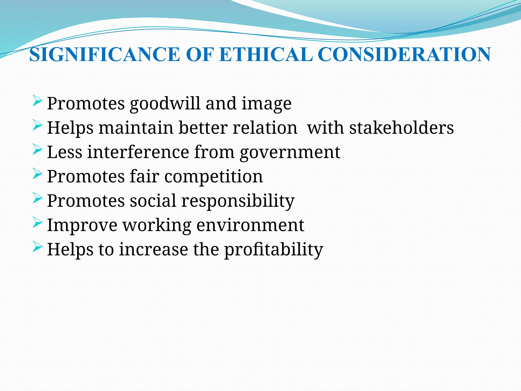 SIGNIFICANCE OF ETHICAL CONSIDERATION
 Promotes goodwill and image
 Helps maintain better relation with stakeholders
 Less interference from government
 Promotes fair competition
 Promotes social responsibility
 Improve working environment
 Helps to increase the profitability
 
