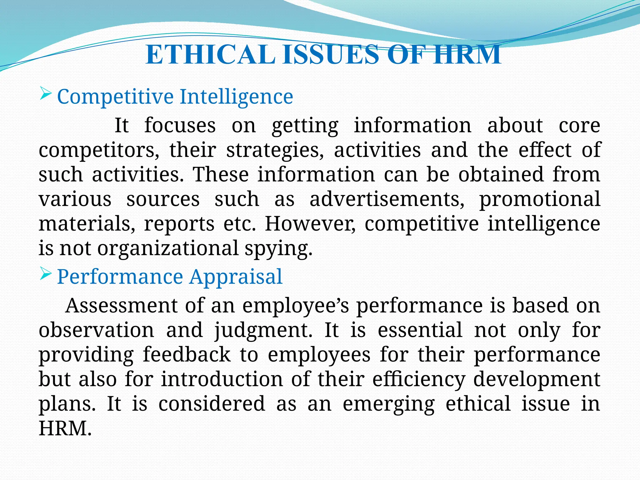 ETHICAL ISSUES OF HRM
 Competitive Intelligence
It focuses on getting information about core
competitors, their strategies, activities and the effect of
such activities. These information can be obtained from
various sources such as advertisements, promotional
materials, reports etc. However, competitive intelligence
is not organizational spying.
 Performance Appraisal
Assessment of an employee’s performance is based on
observation and judgment. It is essential not only for
providing feedback to employees for their performance
but also for introduction of their efficiency development
plans. It is considered as an emerging ethical issue in
HRM.
 