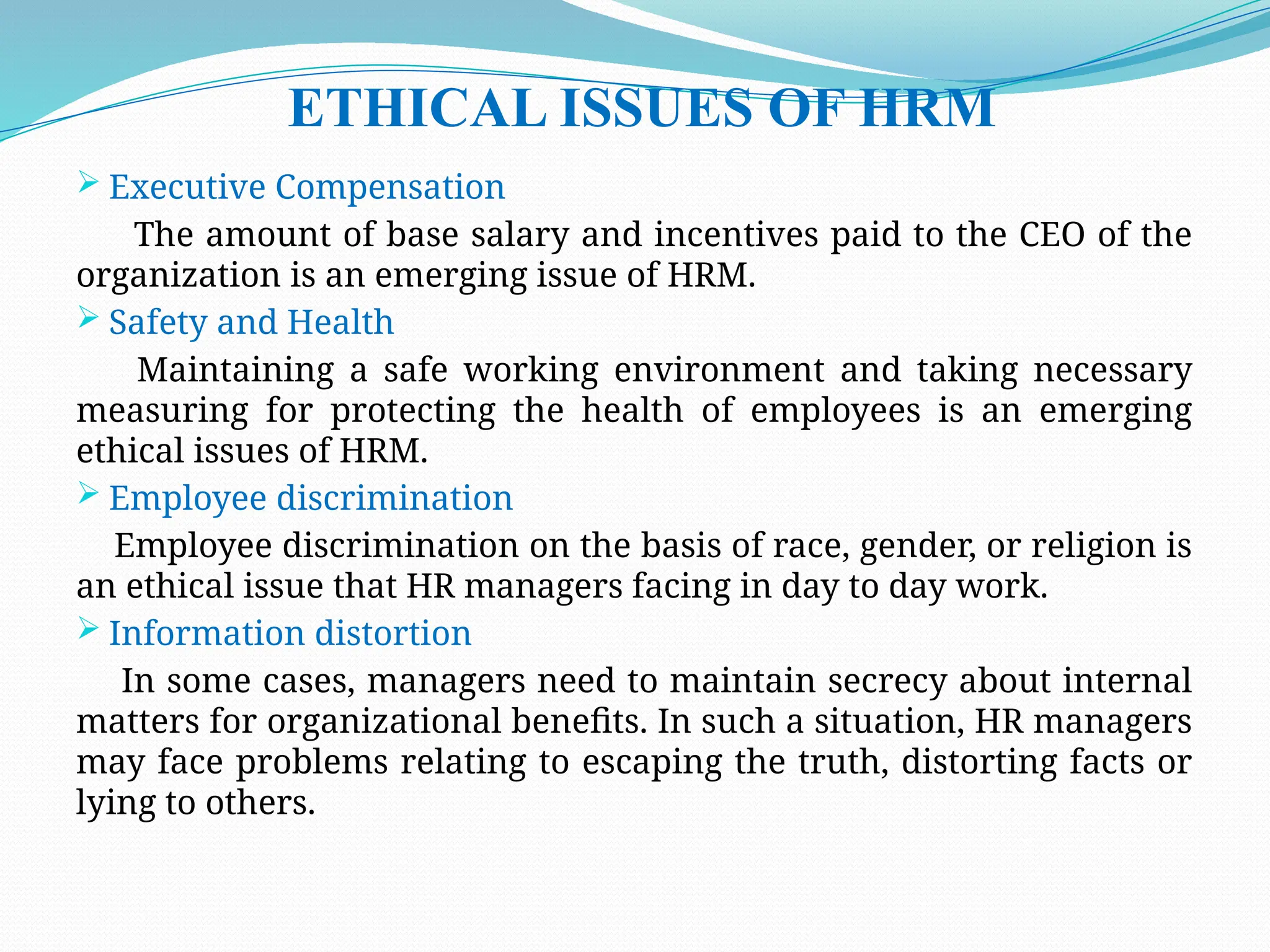 ETHICAL ISSUES OF HRM
 Executive Compensation
The amount of base salary and incentives paid to the CEO of the
organization is an emerging issue of HRM.
 Safety and Health
Maintaining a safe working environment and taking necessary
measuring for protecting the health of employees is an emerging
ethical issues of HRM.
 Employee discrimination
Employee discrimination on the basis of race, gender, or religion is
an ethical issue that HR managers facing in day to day work.
 Information distortion
In some cases, managers need to maintain secrecy about internal
matters for organizational benefits. In such a situation, HR managers
may face problems relating to escaping the truth, distorting facts or
lying to others.
 
