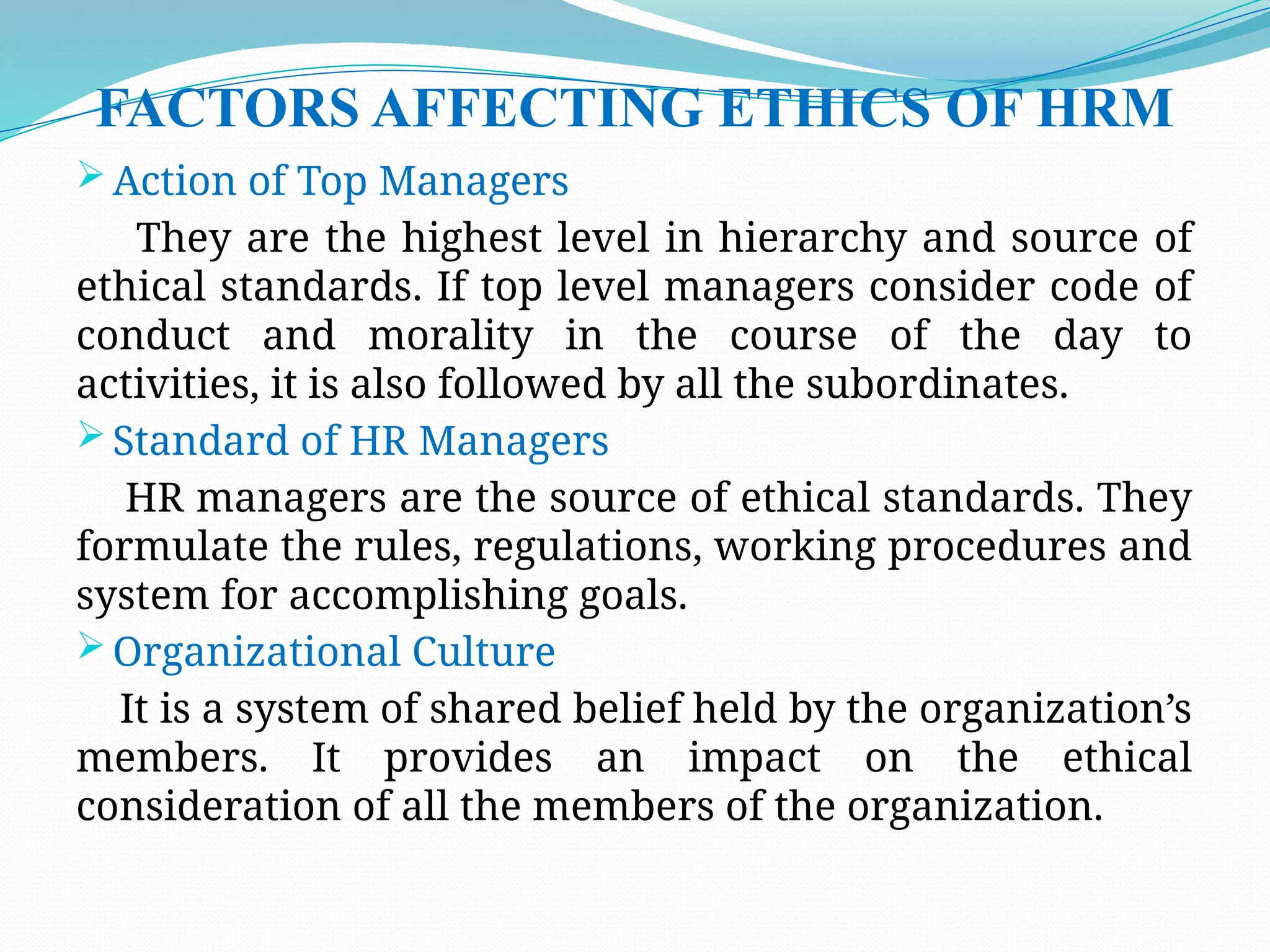 FACTORS AFFECTING ETHICS OF HRM
 Action of Top Managers
They are the highest level in hierarchy and source of
ethical standards. If top level managers consider code of
conduct and morality in the course of the day to
activities, it is also followed by all the subordinates.
 Standard of HR Managers
HR managers are the source of ethical standards. They
formulate the rules, regulations, working procedures and
system for accomplishing goals.
 Organizational Culture
It is a system of shared belief held by the organization’s
members. It provides an impact on the ethical
consideration of all the members of the organization.
 