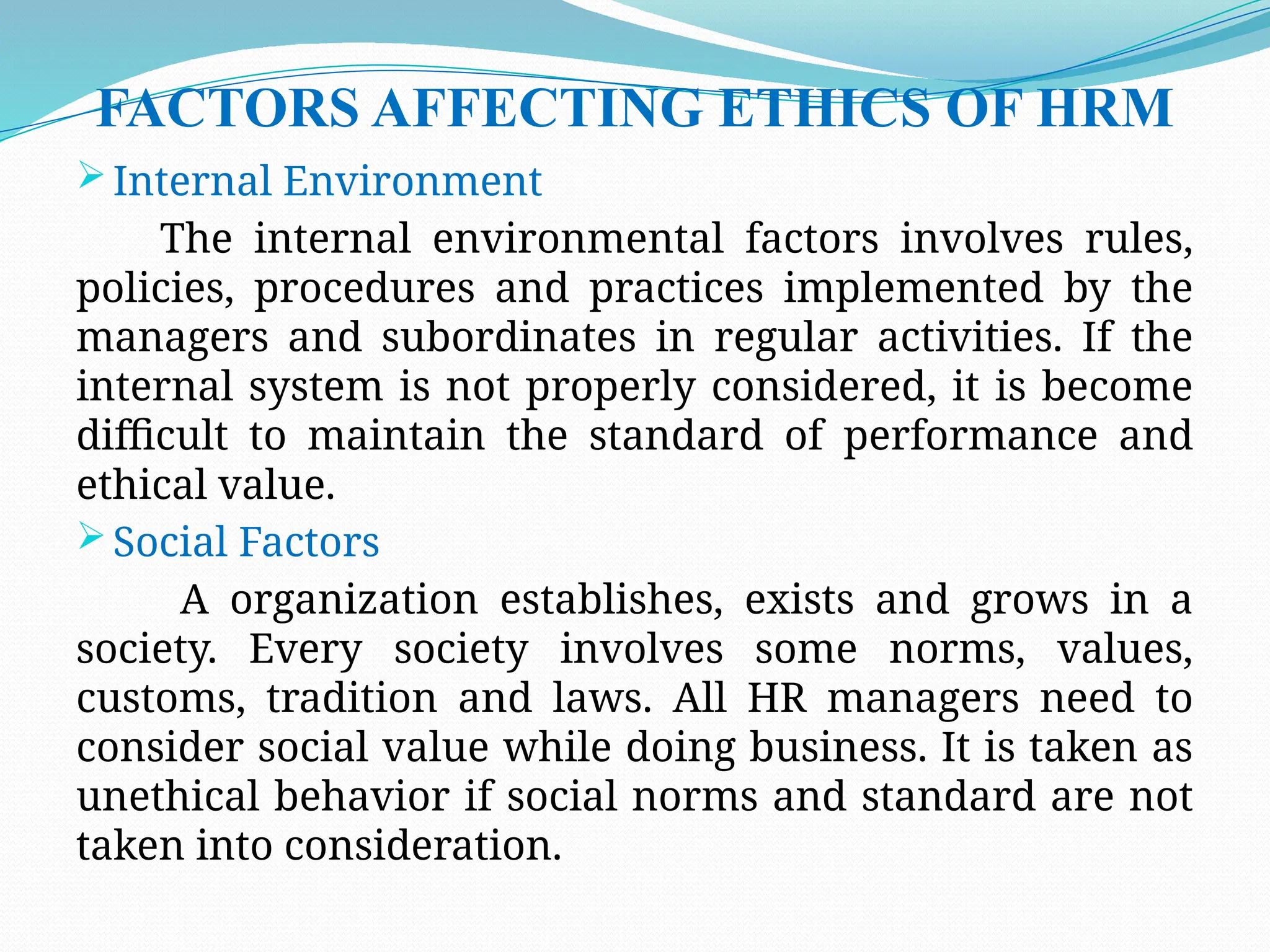 FACTORS AFFECTING ETHICS OF HRM
 Internal Environment
The internal environmental factors involves rules,
policies, procedures and practices implemented by the
managers and subordinates in regular activities. If the
internal system is not properly considered, it is become
difficult to maintain the standard of performance and
ethical value.
 Social Factors
A organization establishes, exists and grows in a
society. Every society involves some norms, values,
customs, tradition and laws. All HR managers need to
consider social value while doing business. It is taken as
unethical behavior if social norms and standard are not
taken into consideration.
 
