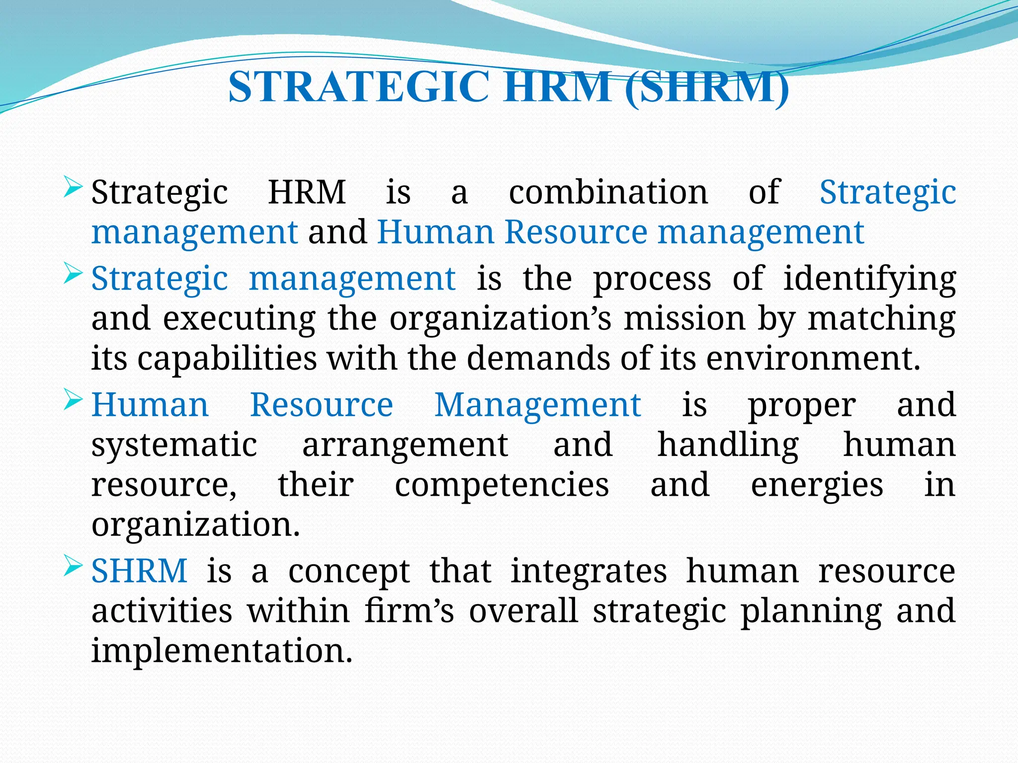 STRATEGIC HRM (SHRM)
 Strategic HRM is a combination of Strategic
management and Human Resource management
 Strategic management is the process of identifying
and executing the organization’s mission by matching
its capabilities with the demands of its environment.
 Human Resource Management is proper and
systematic arrangement and handling human
resource, their competencies and energies in
organization.
 SHRM is a concept that integrates human resource
activities within firm’s overall strategic planning and
implementation.
 