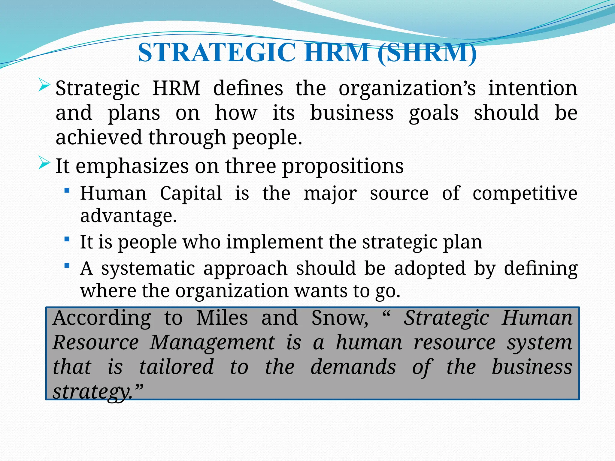 STRATEGIC HRM (SHRM)
 Strategic HRM defines the organization’s intention
and plans on how its business goals should be
achieved through people.
 It emphasizes on three propositions
 Human Capital is the major source of competitive
advantage.
 It is people who implement the strategic plan
 A systematic approach should be adopted by defining
where the organization wants to go.
According to Miles and Snow, “ Strategic Human
Resource Management is a human resource system
that is tailored to the demands of the business
strategy.”
 