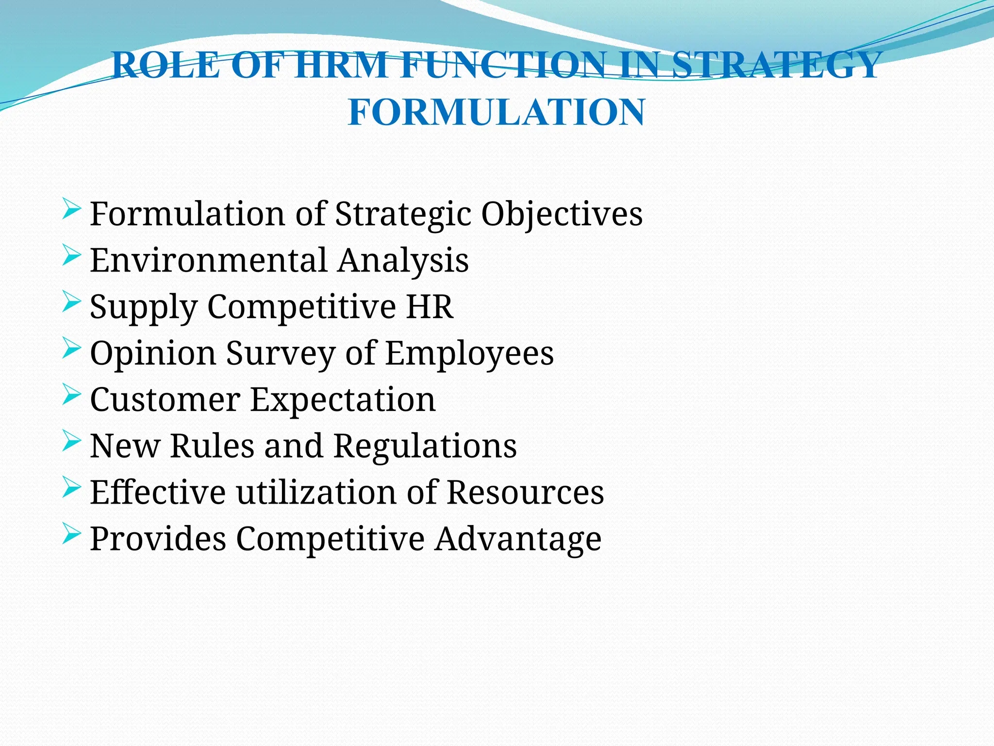 ROLE OF HRM FUNCTION IN STRATEGY
FORMULATION
 Formulation of Strategic Objectives
 Environmental Analysis
 Supply Competitive HR
 Opinion Survey of Employees
 Customer Expectation
 New Rules and Regulations
 Effective utilization of Resources
 Provides Competitive Advantage
 