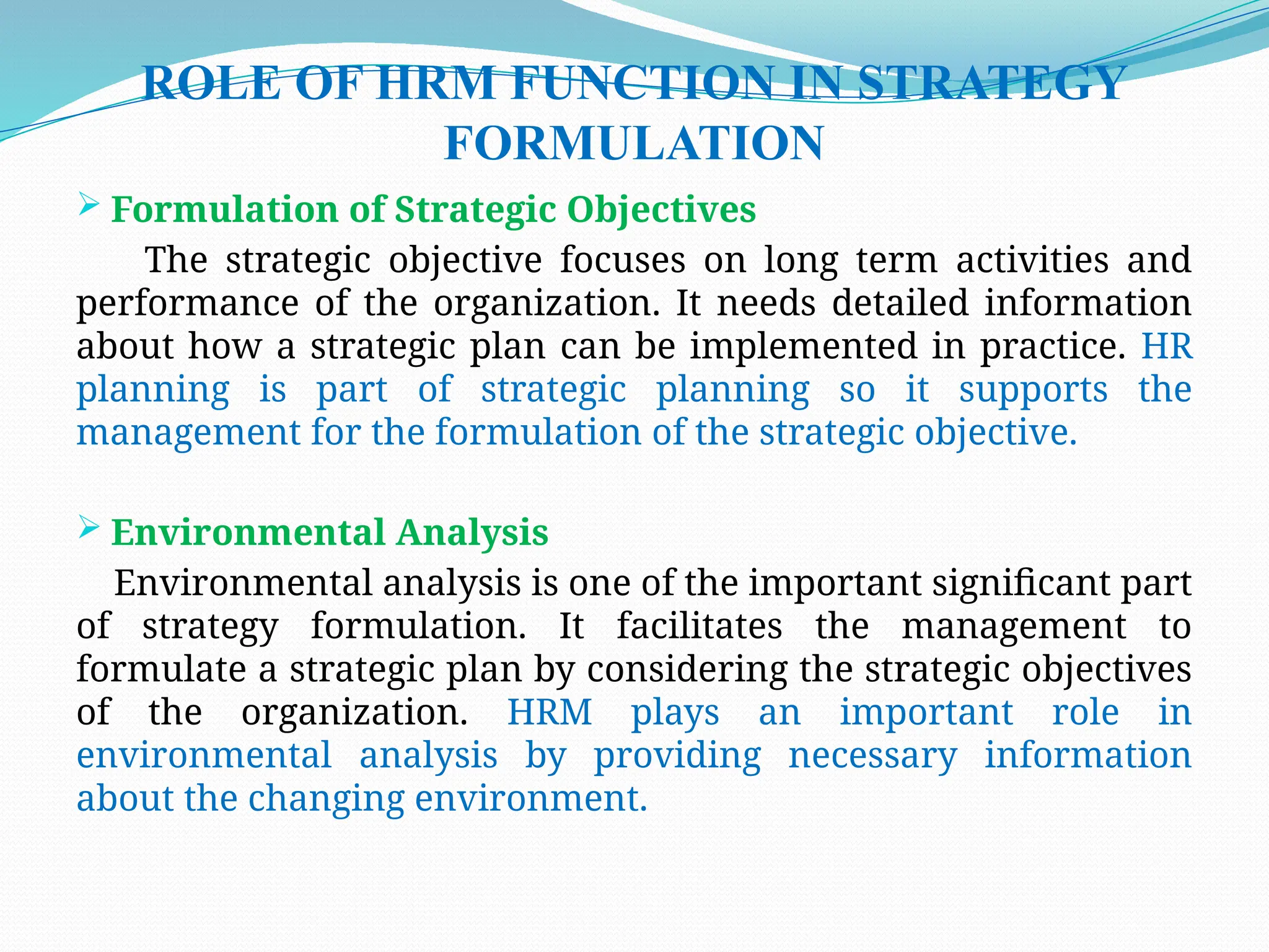 ROLE OF HRM FUNCTION IN STRATEGY
FORMULATION
 Formulation of Strategic Objectives
The strategic objective focuses on long term activities and
performance of the organization. It needs detailed information
about how a strategic plan can be implemented in practice. HR
planning is part of strategic planning so it supports the
management for the formulation of the strategic objective.
 Environmental Analysis
Environmental analysis is one of the important significant part
of strategy formulation. It facilitates the management to
formulate a strategic plan by considering the strategic objectives
of the organization. HRM plays an important role in
environmental analysis by providing necessary information
about the changing environment.
 