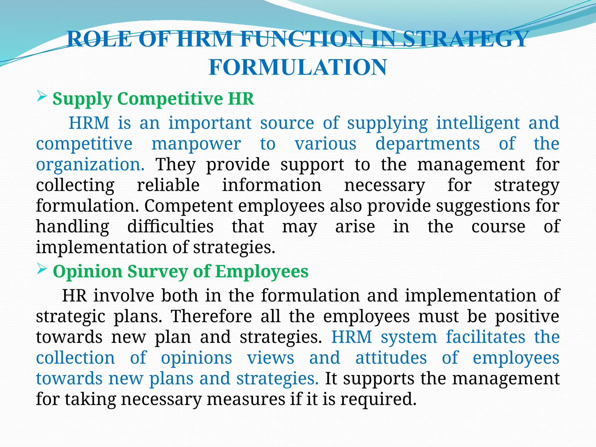 ROLE OF HRM FUNCTION IN STRATEGY
FORMULATION
 Supply Competitive HR
HRM is an important source of supplying intelligent and
competitive manpower to various departments of the
organization. They provide support to the management for
collecting reliable information necessary for strategy
formulation. Competent employees also provide suggestions for
handling difficulties that may arise in the course of
implementation of strategies.
 Opinion Survey of Employees
HR involve both in the formulation and implementation of
strategic plans. Therefore all the employees must be positive
towards new plan and strategies. HRM system facilitates the
collection of opinions views and attitudes of employees
towards new plans and strategies. It supports the management
for taking necessary measures if it is required.
 