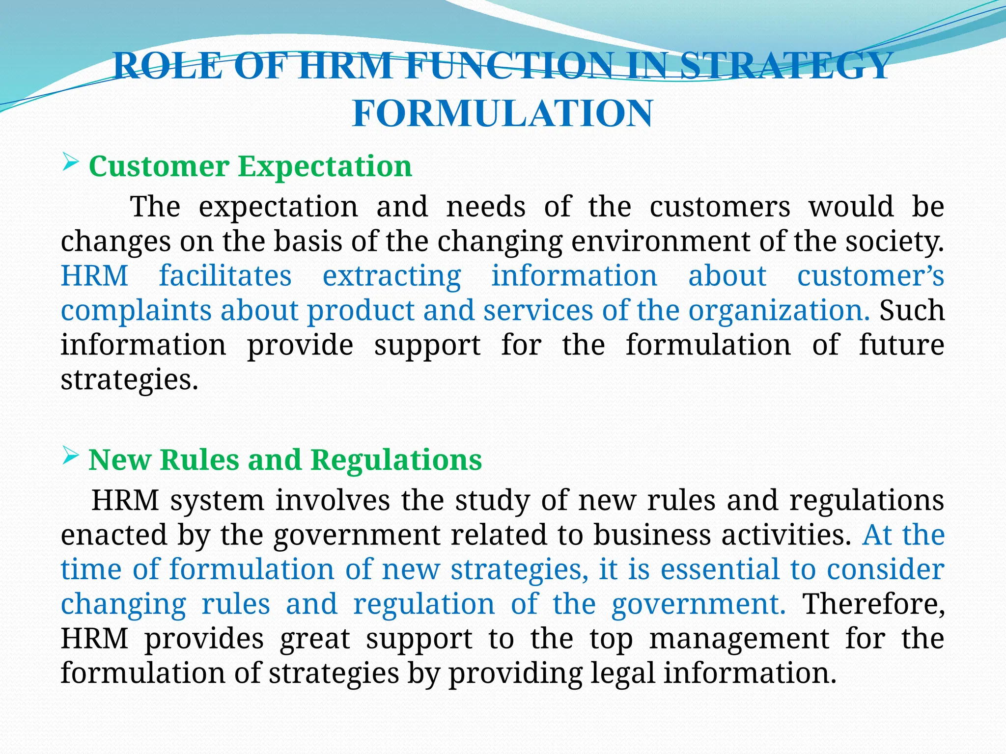 ROLE OF HRM FUNCTION IN STRATEGY
FORMULATION
 Customer Expectation
The expectation and needs of the customers would be
changes on the basis of the changing environment of the society.
HRM facilitates extracting information about customer’s
complaints about product and services of the organization. Such
information provide support for the formulation of future
strategies.
 New Rules and Regulations
HRM system involves the study of new rules and regulations
enacted by the government related to business activities. At the
time of formulation of new strategies, it is essential to consider
changing rules and regulation of the government. Therefore,
HRM provides great support to the top management for the
formulation of strategies by providing legal information.
 