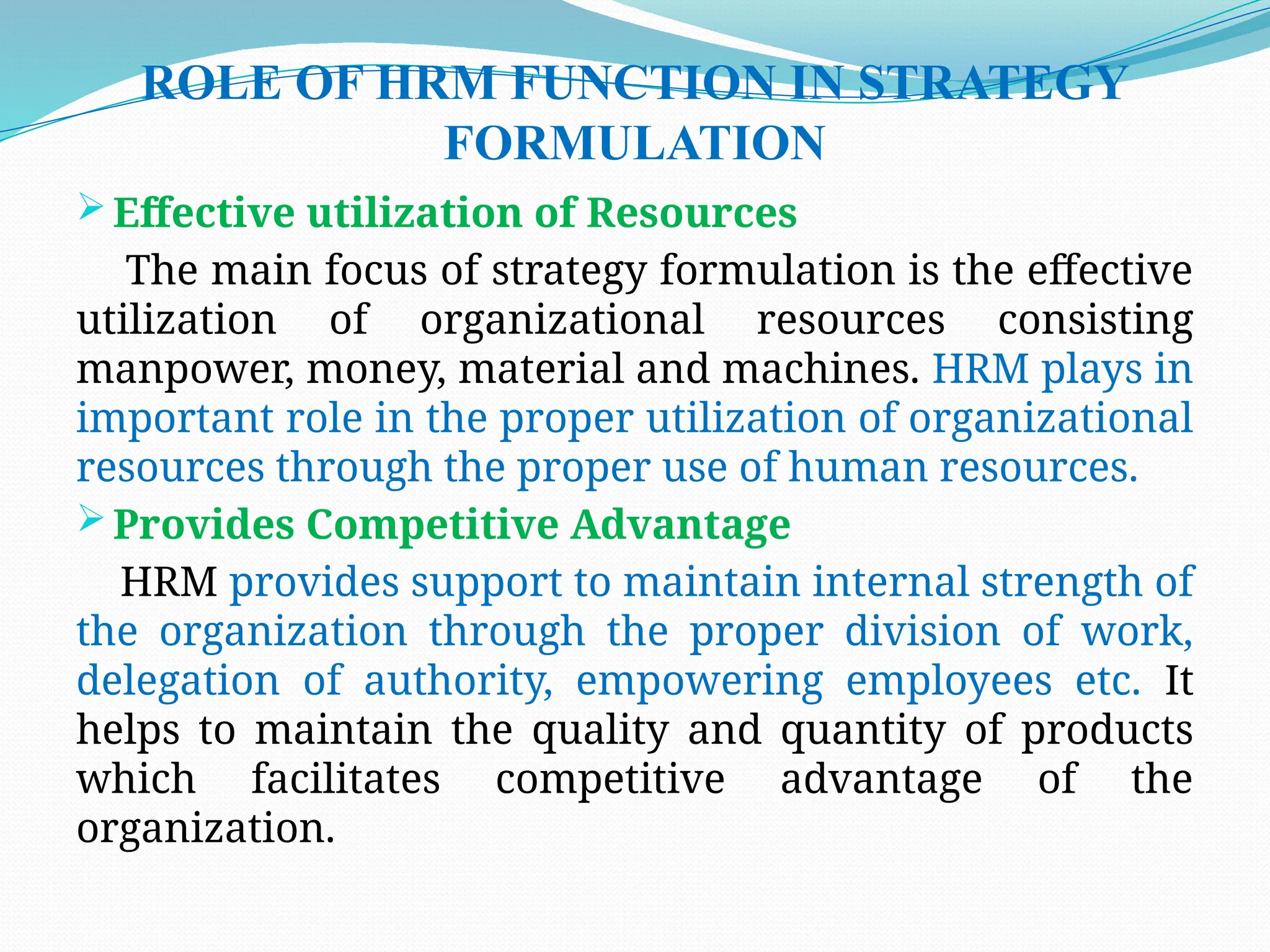 ROLE OF HRM FUNCTION IN STRATEGY
FORMULATION
 Effective utilization of Resources
The main focus of strategy formulation is the effective
utilization of organizational resources consisting
manpower, money, material and machines. HRM plays in
important role in the proper utilization of organizational
resources through the proper use of human resources.
 Provides Competitive Advantage
HRM provides support to maintain internal strength of
the organization through the proper division of work,
delegation of authority, empowering employees etc. It
helps to maintain the quality and quantity of products
which facilitates competitive advantage of the
organization.
 