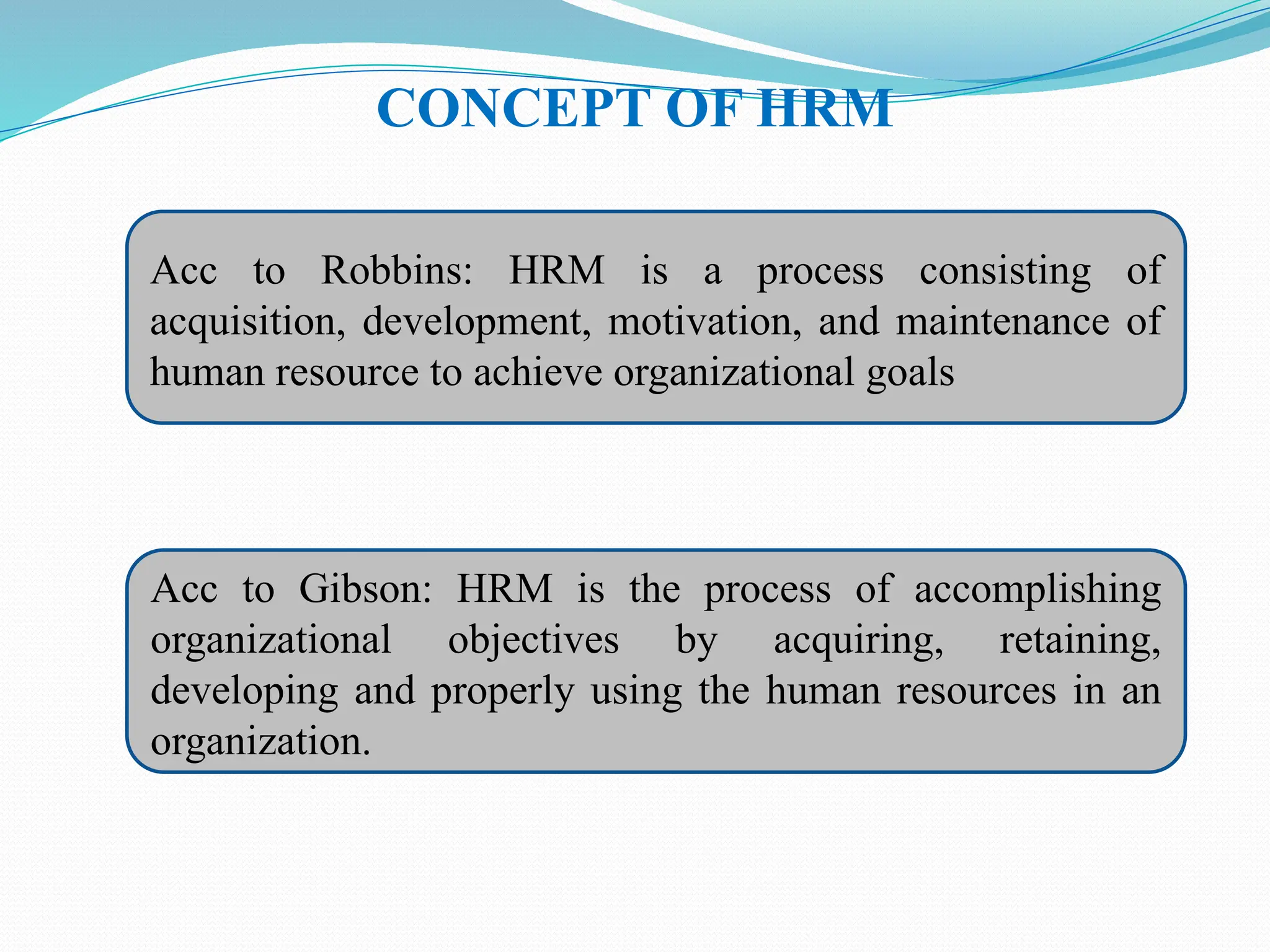 CONCEPT OF HRM
Acc to Robbins: HRM is a process consisting of
acquisition, development, motivation, and maintenance of
human resource to achieve organizational goals
Acc to Gibson: HRM is the process of accomplishing
organizational objectives by acquiring, retaining,
developing and properly using the human resources in an
organization.
 