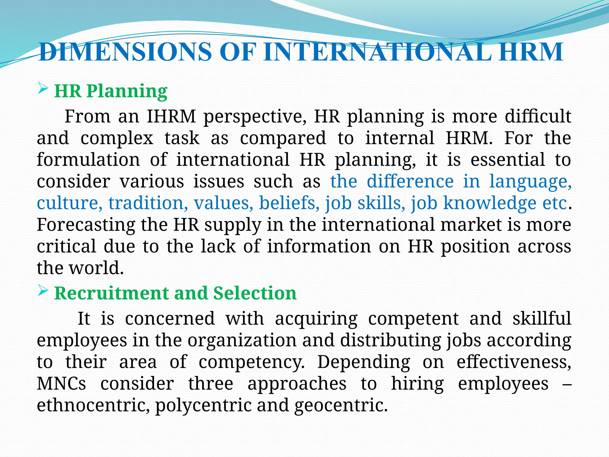 DIMENSIONS OF INTERNATIONAL HRM
 HR Planning
From an IHRM perspective, HR planning is more difficult
and complex task as compared to internal HRM. For the
formulation of international HR planning, it is essential to
consider various issues such as the difference in language,
culture, tradition, values, beliefs, job skills, job knowledge etc.
Forecasting the HR supply in the international market is more
critical due to the lack of information on HR position across
the world.
 Recruitment and Selection
It is concerned with acquiring competent and skillful
employees in the organization and distributing jobs according
to their area of competency. Depending on effectiveness,
MNCs consider three approaches to hiring employees –
ethnocentric, polycentric and geocentric.
 