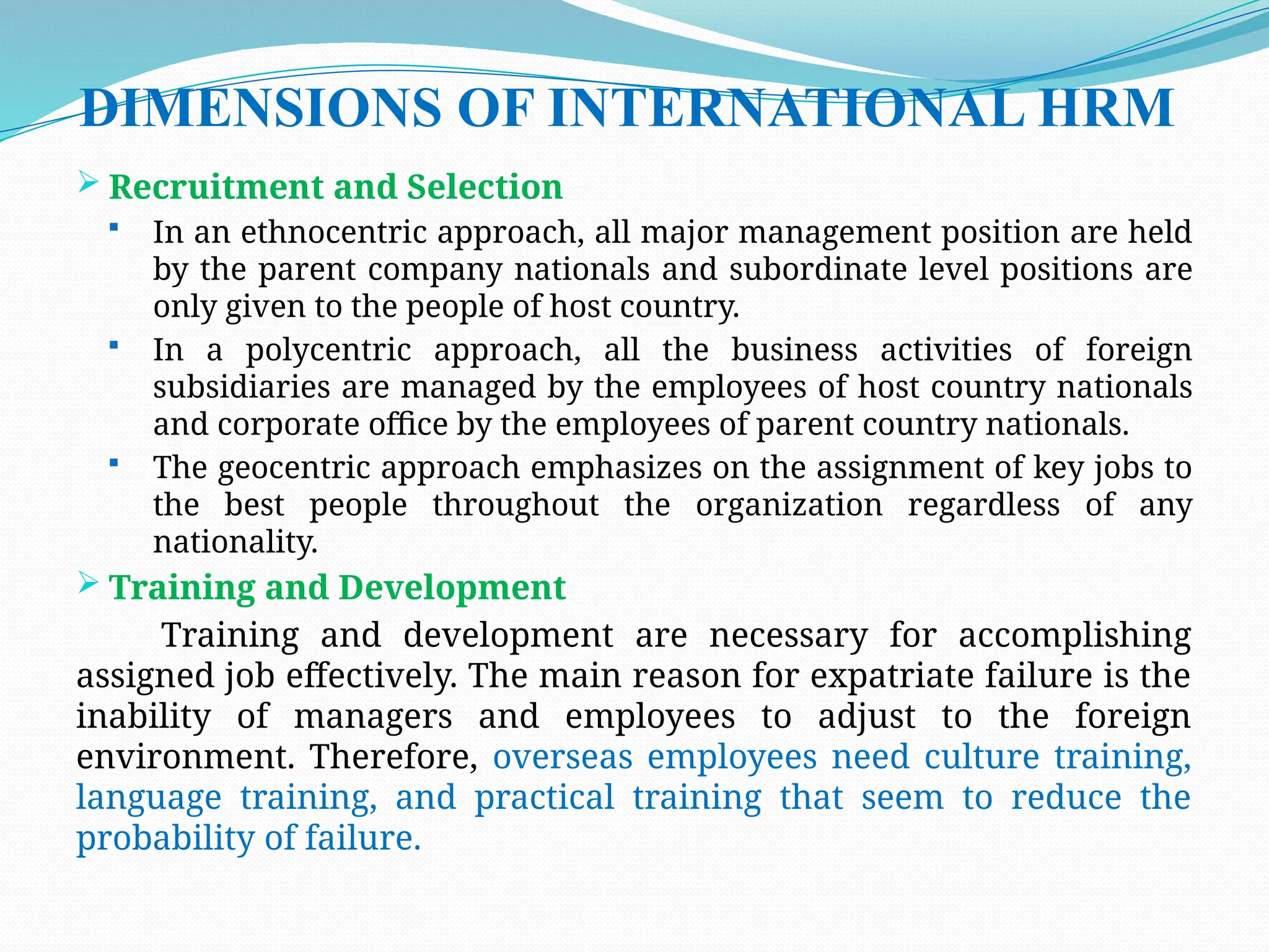 DIMENSIONS OF INTERNATIONAL HRM
 Recruitment and Selection
 In an ethnocentric approach, all major management position are held
by the parent company nationals and subordinate level positions are
only given to the people of host country.
 In a polycentric approach, all the business activities of foreign
subsidiaries are managed by the employees of host country nationals
and corporate office by the employees of parent country nationals.
 The geocentric approach emphasizes on the assignment of key jobs to
the best people throughout the organization regardless of any
nationality.
 Training and Development
Training and development are necessary for accomplishing
assigned job effectively. The main reason for expatriate failure is the
inability of managers and employees to adjust to the foreign
environment. Therefore, overseas employees need culture training,
language training, and practical training that seem to reduce the
probability of failure.
 