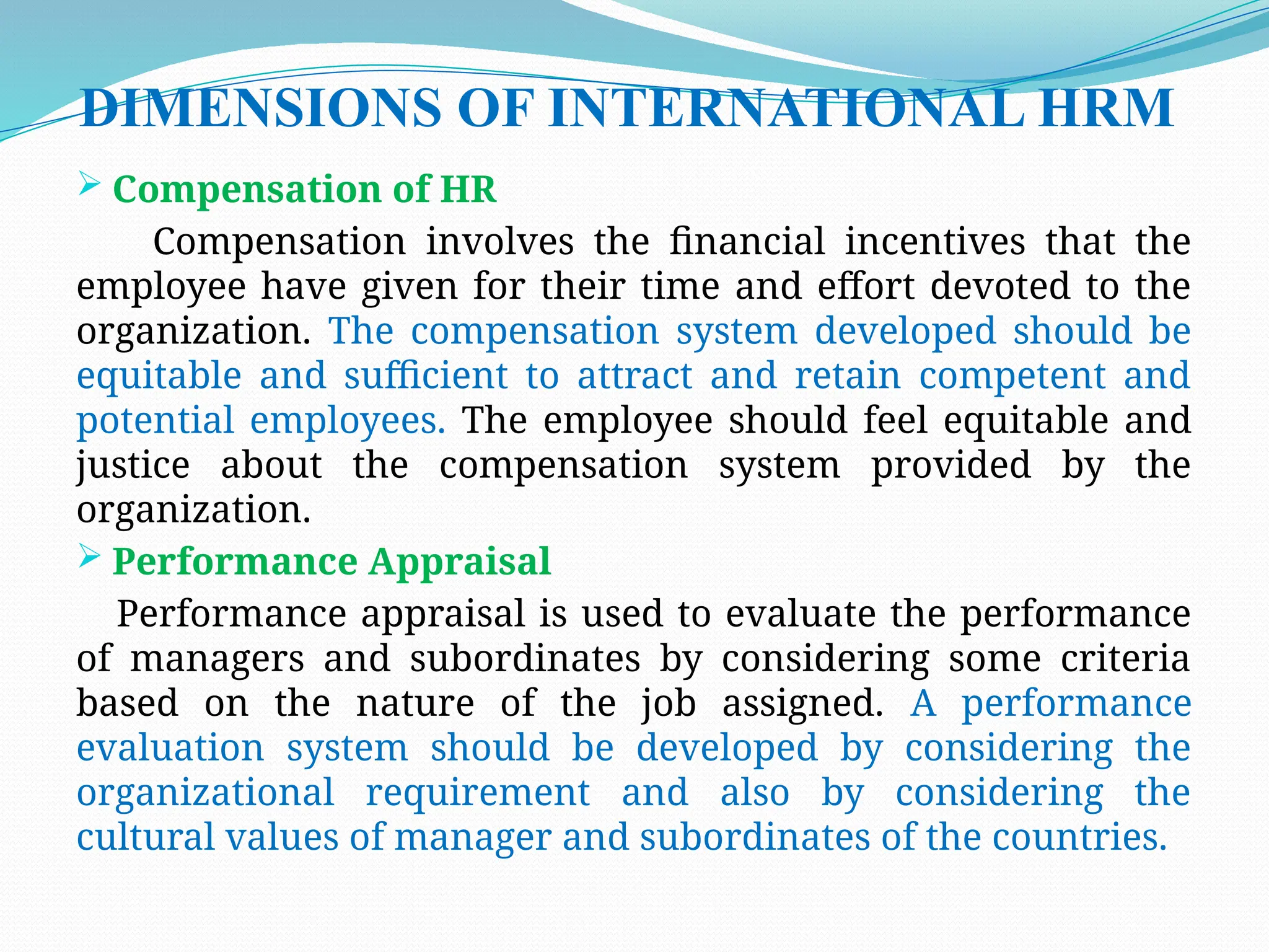DIMENSIONS OF INTERNATIONAL HRM
 Compensation of HR
Compensation involves the financial incentives that the
employee have given for their time and effort devoted to the
organization. The compensation system developed should be
equitable and sufficient to attract and retain competent and
potential employees. The employee should feel equitable and
justice about the compensation system provided by the
organization.
 Performance Appraisal
Performance appraisal is used to evaluate the performance
of managers and subordinates by considering some criteria
based on the nature of the job assigned. A performance
evaluation system should be developed by considering the
organizational requirement and also by considering the
cultural values of manager and subordinates of the countries.
 