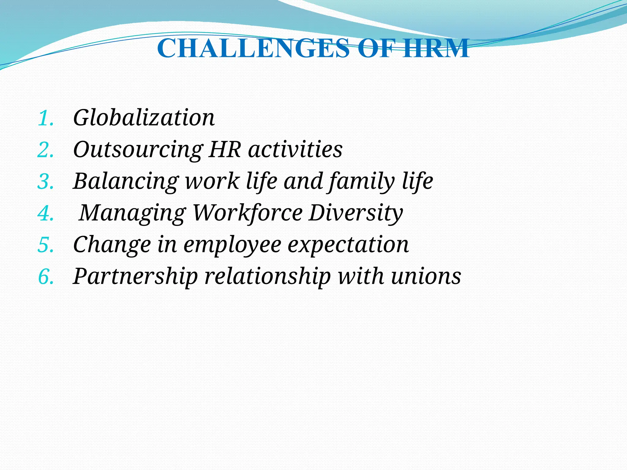 CHALLENGES OF HRM
1. Globalization
2. Outsourcing HR activities
3. Balancing work life and family life
4. Managing Workforce Diversity
5. Change in employee expectation
6. Partnership relationship with unions
 