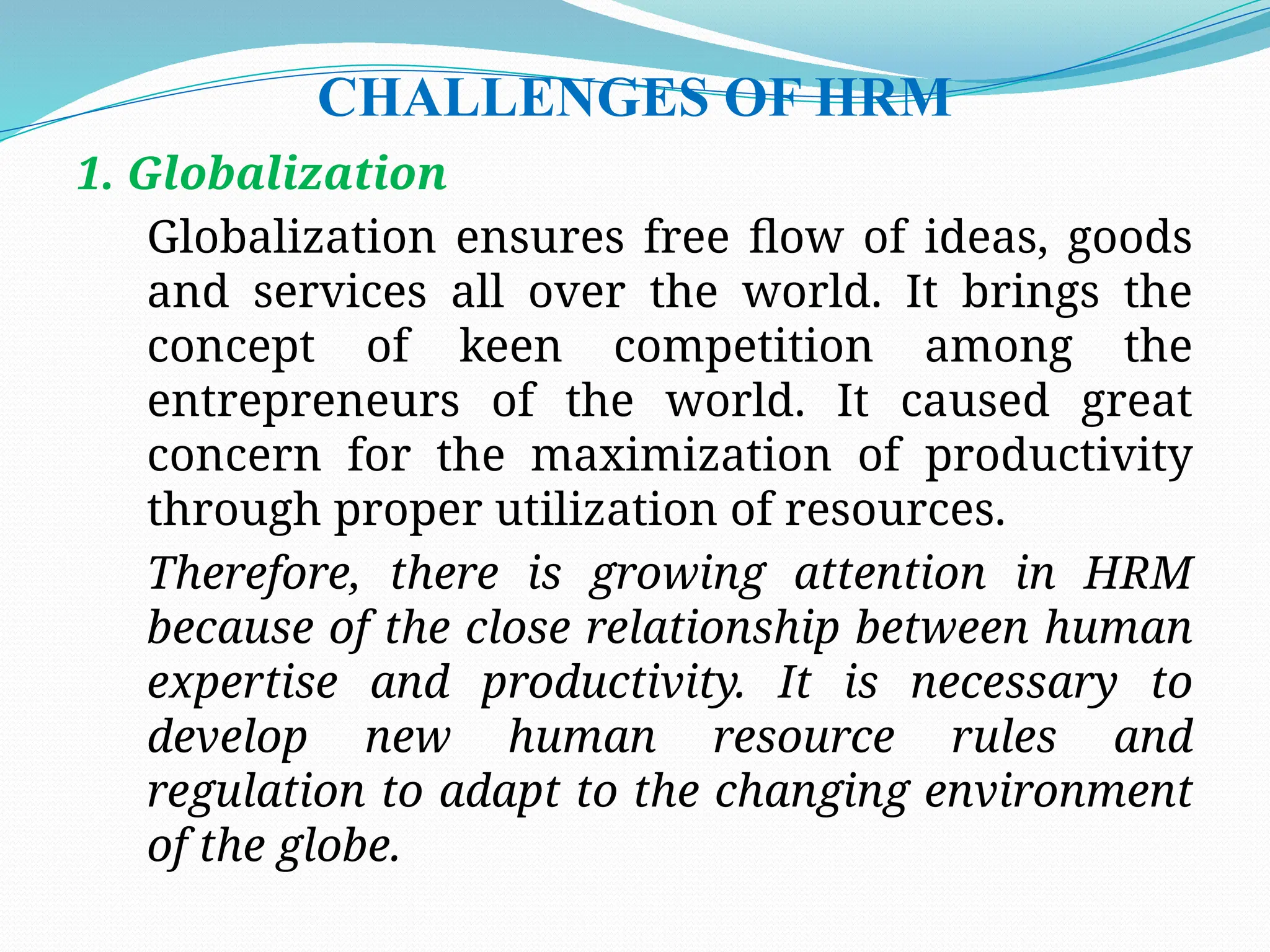 CHALLENGES OF HRM
1. Globalization
Globalization ensures free flow of ideas, goods
and services all over the world. It brings the
concept of keen competition among the
entrepreneurs of the world. It caused great
concern for the maximization of productivity
through proper utilization of resources.
Therefore, there is growing attention in HRM
because of the close relationship between human
expertise and productivity. It is necessary to
develop new human resource rules and
regulation to adapt to the changing environment
of the globe.
 