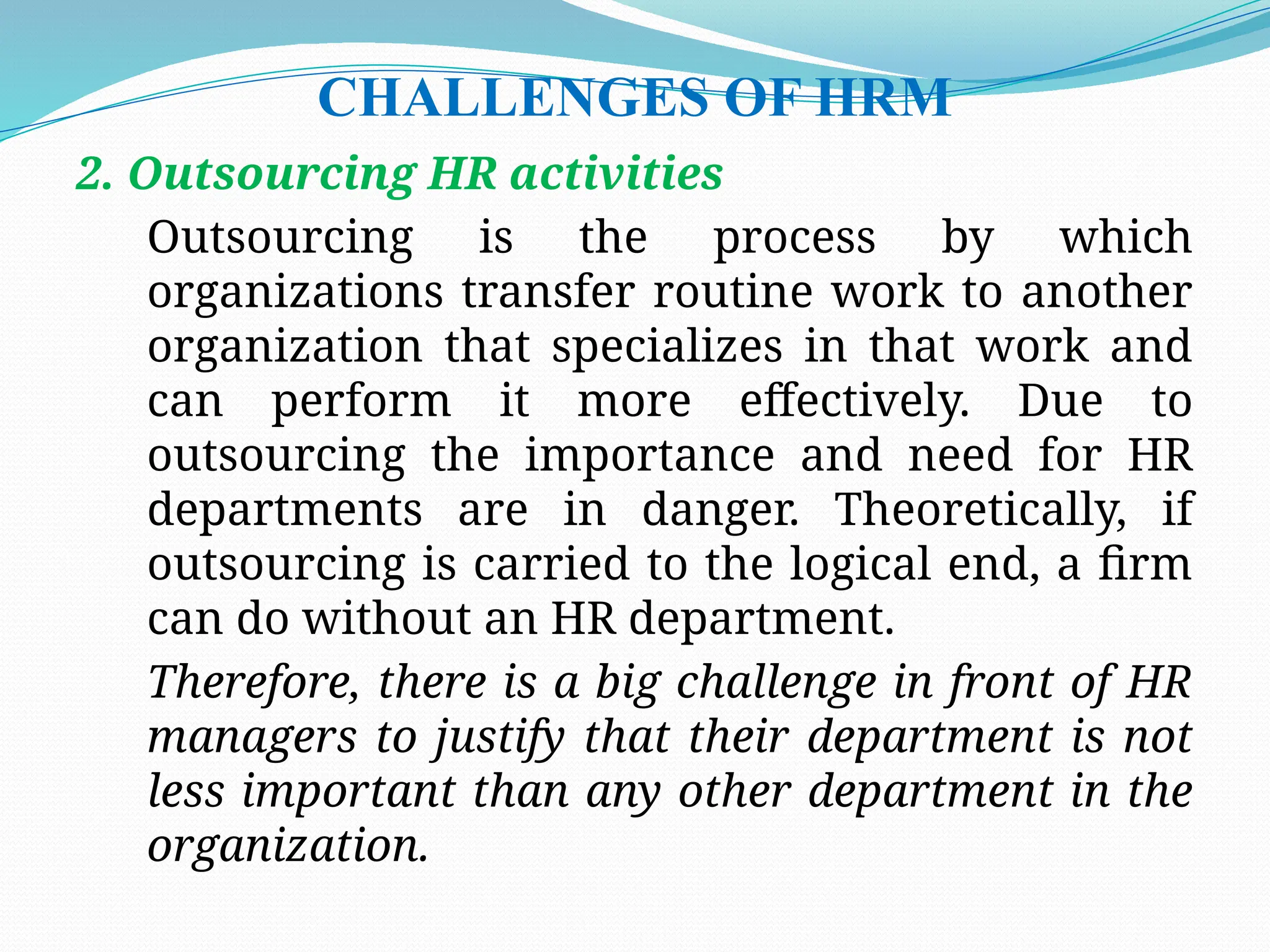 CHALLENGES OF HRM
2. Outsourcing HR activities
Outsourcing is the process by which
organizations transfer routine work to another
organization that specializes in that work and
can perform it more effectively. Due to
outsourcing the importance and need for HR
departments are in danger. Theoretically, if
outsourcing is carried to the logical end, a firm
can do without an HR department.
Therefore, there is a big challenge in front of HR
managers to justify that their department is not
less important than any other department in the
organization.
 