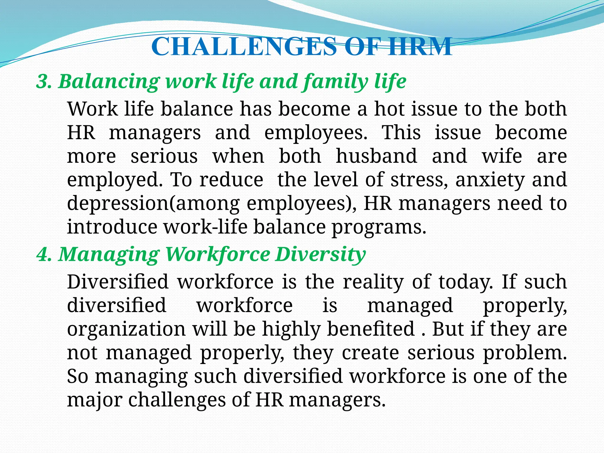 CHALLENGES OF HRM
3. Balancing work life and family life
Work life balance has become a hot issue to the both
HR managers and employees. This issue become
more serious when both husband and wife are
employed. To reduce the level of stress, anxiety and
depression(among employees), HR managers need to
introduce work-life balance programs.
4. Managing Workforce Diversity
Diversified workforce is the reality of today. If such
diversified workforce is managed properly,
organization will be highly benefited . But if they are
not managed properly, they create serious problem.
So managing such diversified workforce is one of the
major challenges of HR managers.
 