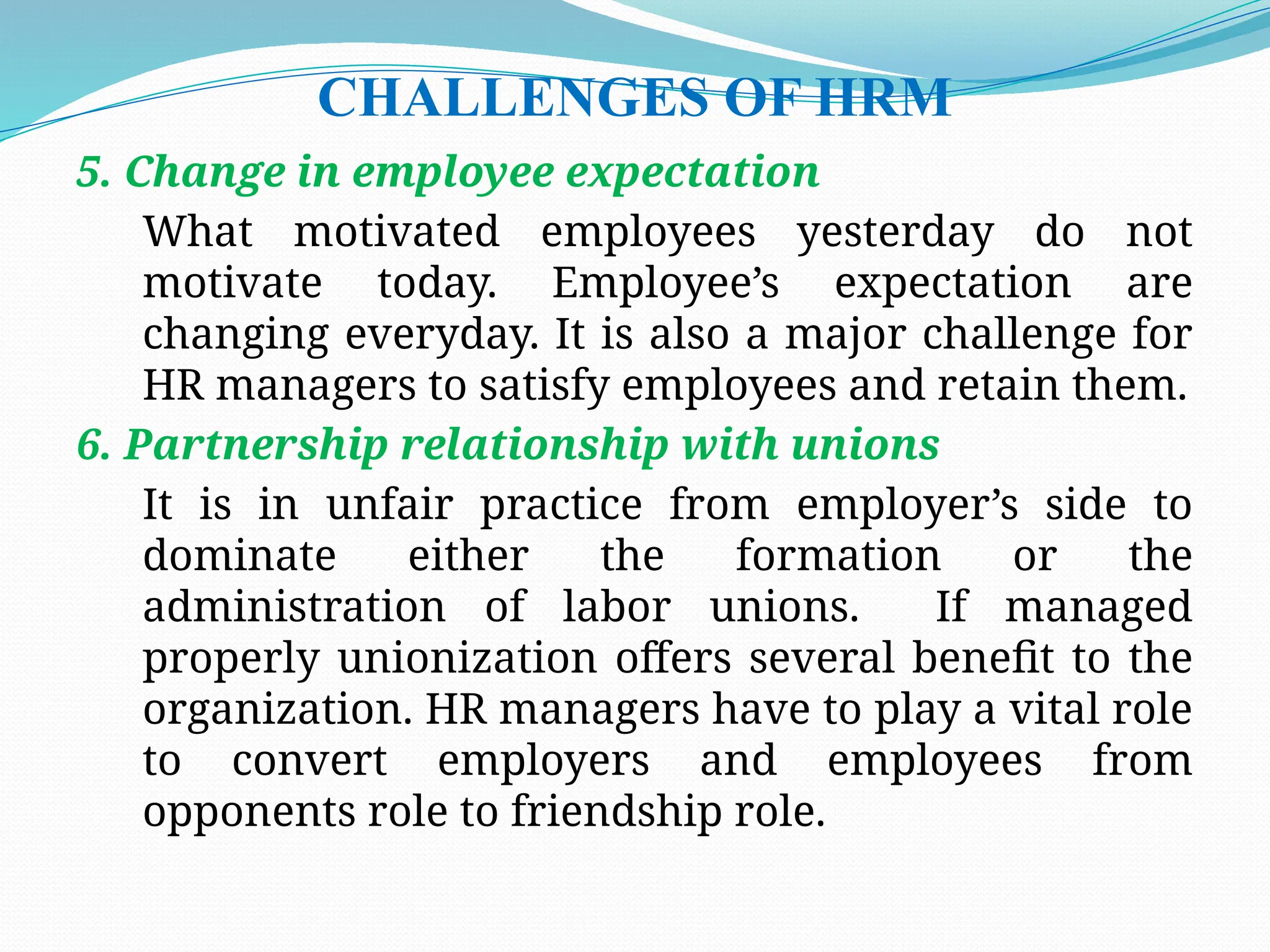 CHALLENGES OF HRM
5. Change in employee expectation
What motivated employees yesterday do not
motivate today. Employee’s expectation are
changing everyday. It is also a major challenge for
HR managers to satisfy employees and retain them.
6. Partnership relationship with unions
It is in unfair practice from employer’s side to
dominate either the formation or the
administration of labor unions. If managed
properly unionization offers several benefit to the
organization. HR managers have to play a vital role
to convert employers and employees from
opponents role to friendship role.
 