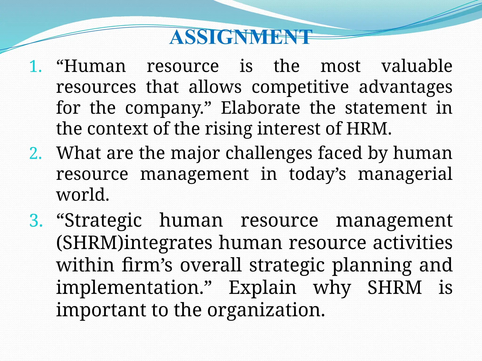 ASSIGNMENT
1. “Human resource is the most valuable
resources that allows competitive advantages
for the company.” Elaborate the statement in
the context of the rising interest of HRM.
2. What are the major challenges faced by human
resource management in today’s managerial
world.
3. “Strategic human resource management
(SHRM)integrates human resource activities
within firm’s overall strategic planning and
implementation.” Explain why SHRM is
important to the organization.
 