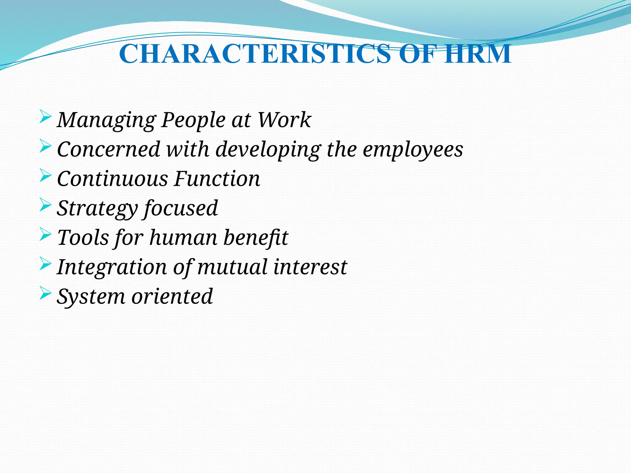 CHARACTERISTICS OF HRM
 Managing People at Work
 Concerned with developing the employees
 Continuous Function
 Strategy focused
 Tools for human benefit
 Integration of mutual interest
 System oriented
 