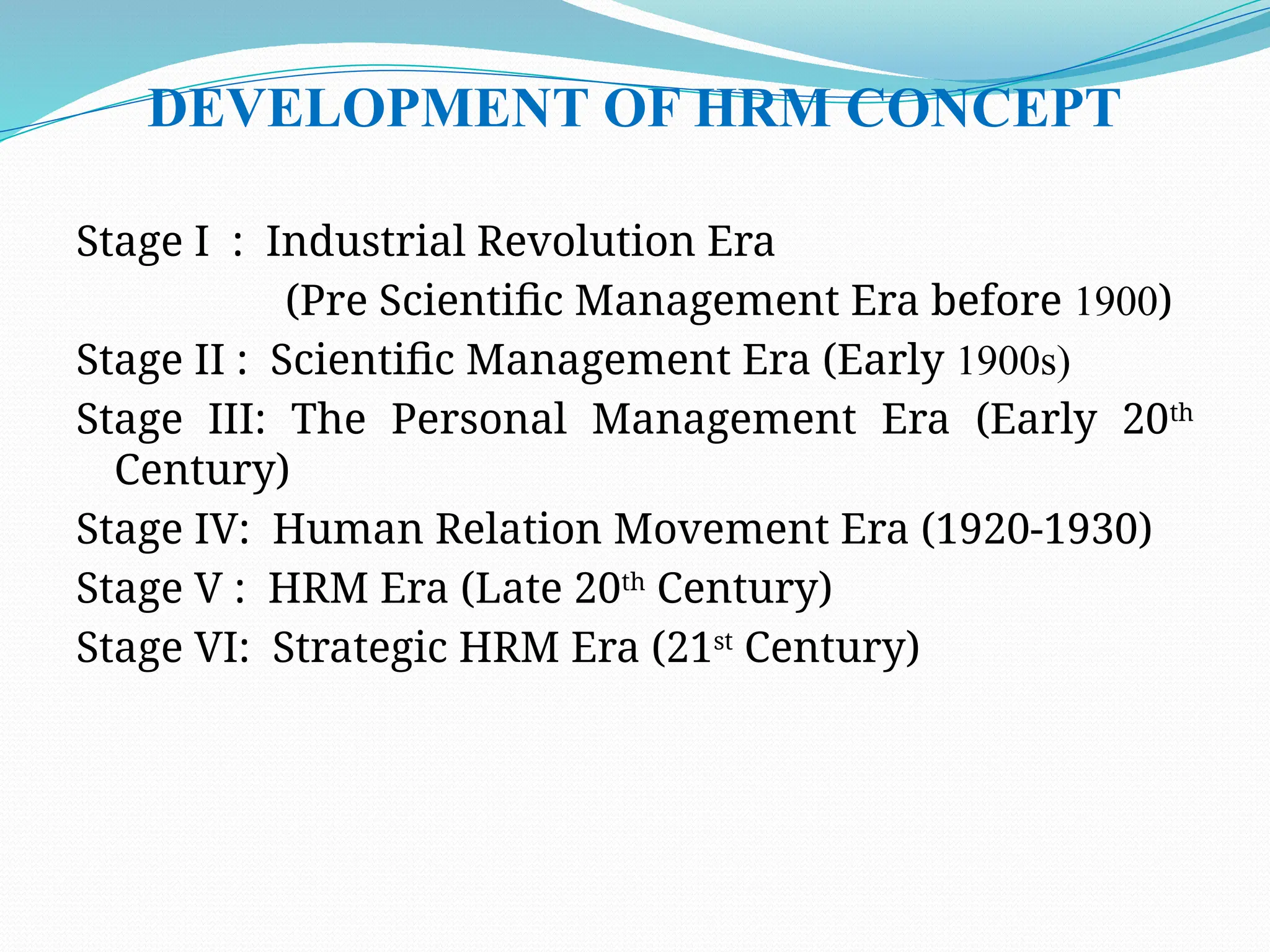 DEVELOPMENT OF HRM CONCEPT
Stage I : Industrial Revolution Era
(Pre Scientific Management Era before 1900)
Stage II : Scientific Management Era (Early 1900s)
Stage III: The Personal Management Era (Early 20th
Century)
Stage IV: Human Relation Movement Era (1920-1930)
Stage V : HRM Era (Late 20th
Century)
Stage VI: Strategic HRM Era (21st
Century)
 