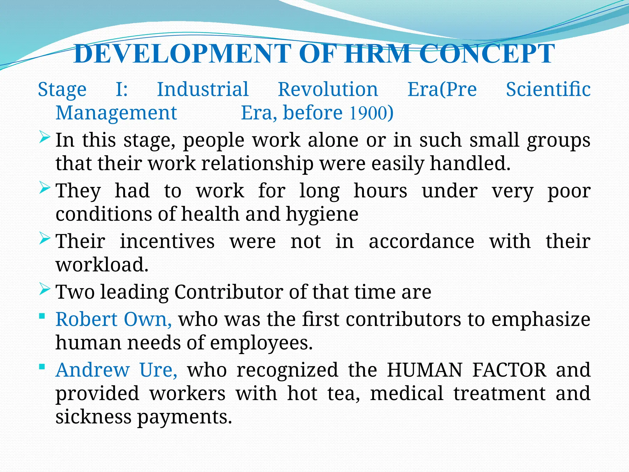 DEVELOPMENT OF HRM CONCEPT
Stage I: Industrial Revolution Era(Pre Scientific
Management Era, before 1900)
 In this stage, people work alone or in such small groups
that their work relationship were easily handled.
 They had to work for long hours under very poor
conditions of health and hygiene
 Their incentives were not in accordance with their
workload.
 Two leading Contributor of that time are
 Robert Own, who was the first contributors to emphasize
human needs of employees.
 Andrew Ure, who recognized the HUMAN FACTOR and
provided workers with hot tea, medical treatment and
sickness payments.
 