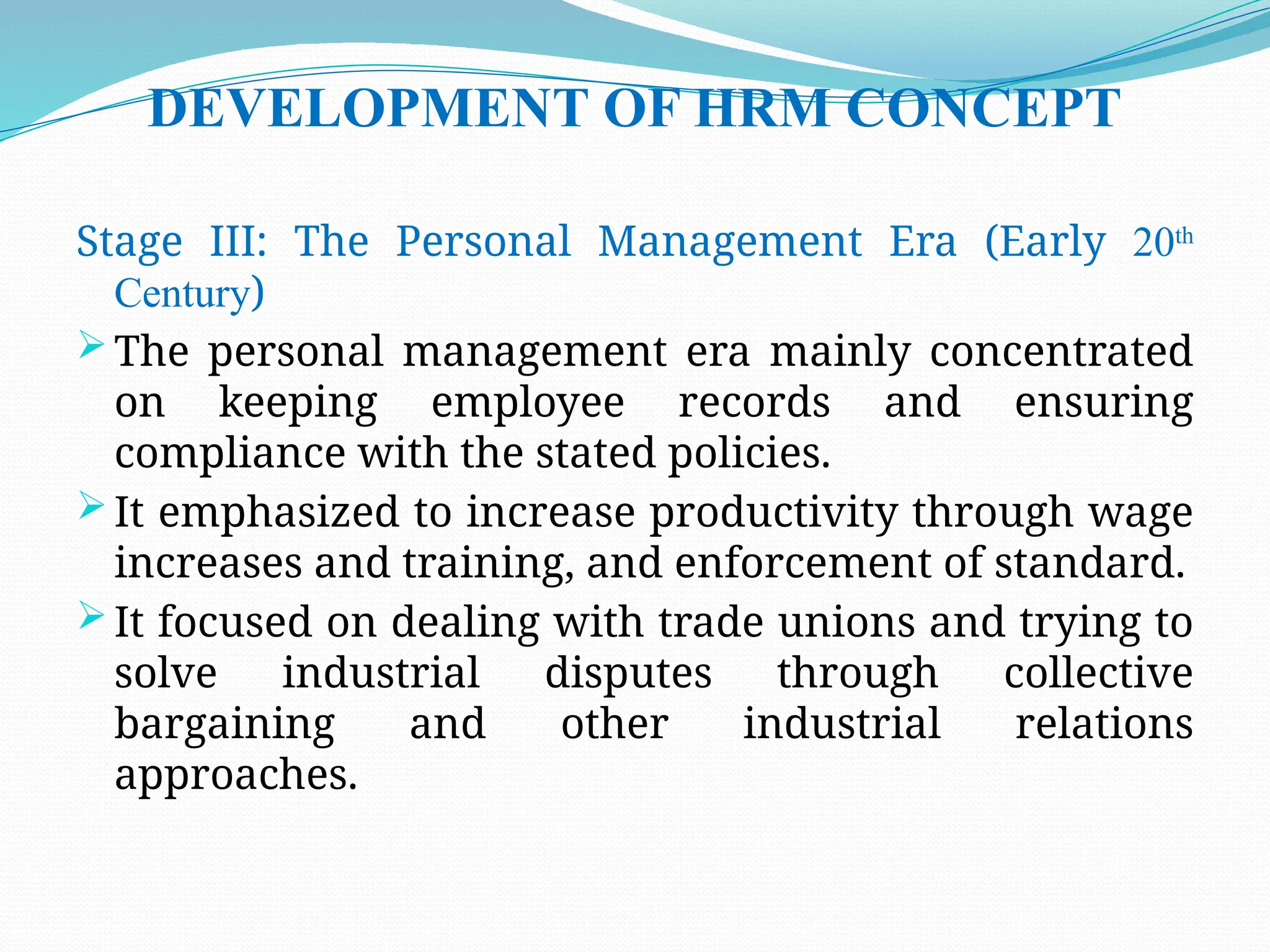 DEVELOPMENT OF HRM CONCEPT
Stage III: The Personal Management Era (Early 20th
Century)
 The personal management era mainly concentrated
on keeping employee records and ensuring
compliance with the stated policies.
 It emphasized to increase productivity through wage
increases and training, and enforcement of standard.
 It focused on dealing with trade unions and trying to
solve industrial disputes through collective
bargaining and other industrial relations
approaches.
 
