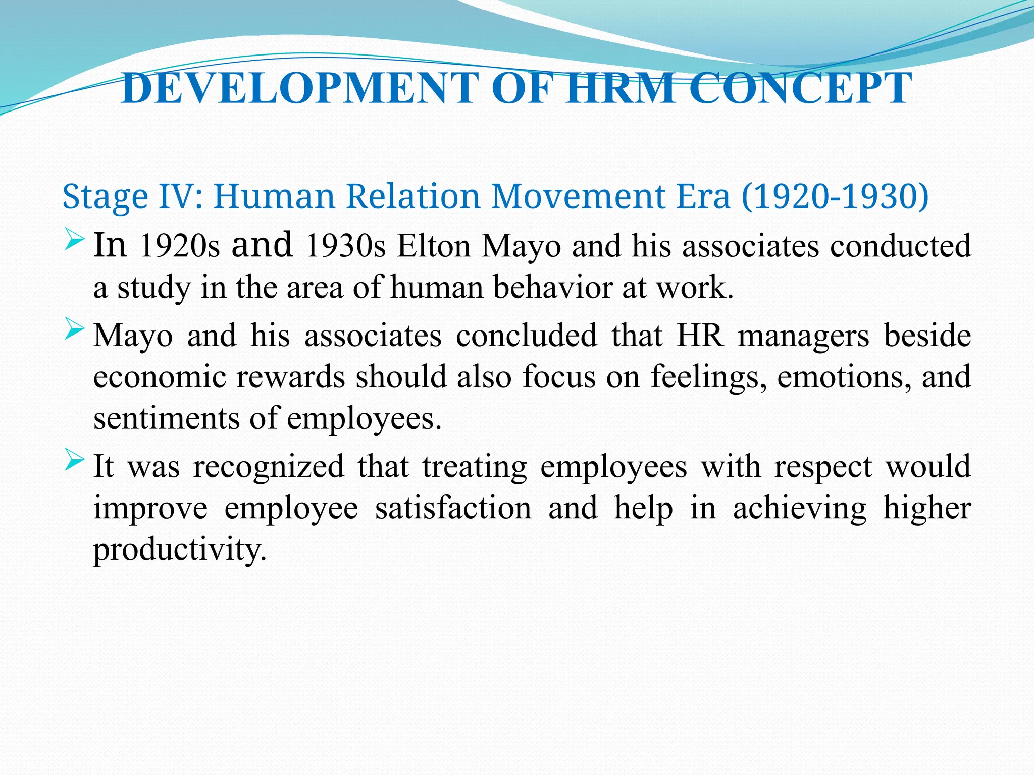 DEVELOPMENT OF HRM CONCEPT
Stage IV: Human Relation Movement Era (1920-1930)
 In 1920s and 1930s Elton Mayo and his associates conducted
a study in the area of human behavior at work.
 Mayo and his associates concluded that HR managers beside
economic rewards should also focus on feelings, emotions, and
sentiments of employees.
 It was recognized that treating employees with respect would
improve employee satisfaction and help in achieving higher
productivity.
 