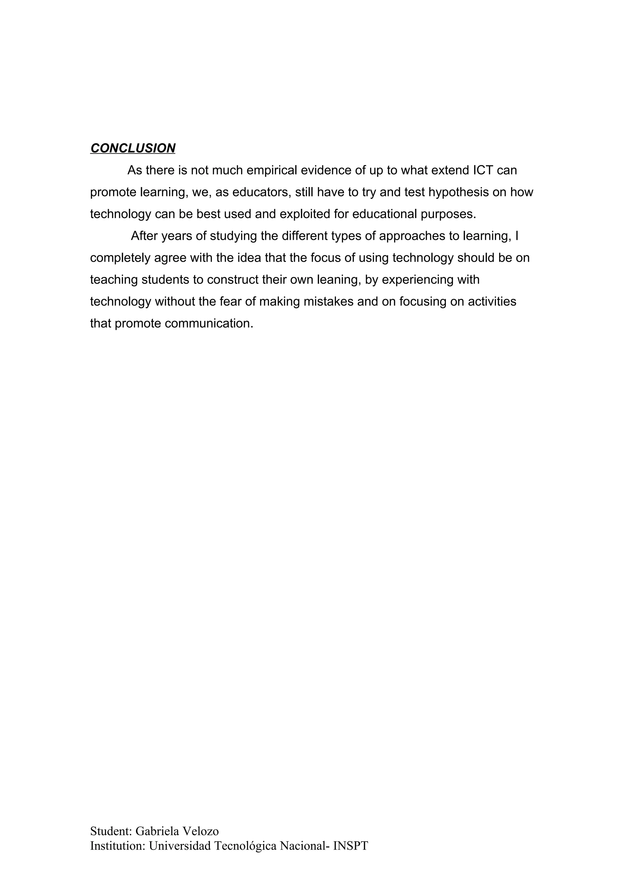 CONCLUSION
      As there is not much empirical evidence of up to what extend ICT can
promote learning, we, as educators, still have to try and test hypothesis on how
technology can be best used and exploited for educational purposes.
       After years of studying the different types of approaches to learning, I
completely agree with the idea that the focus of using technology should be on
teaching students to construct their own leaning, by experiencing with
technology without the fear of making mistakes and on focusing on activities
that promote communication.




Student: Gabriela Velozo
Institution: Universidad Tecnológica Nacional- INSPT
 
