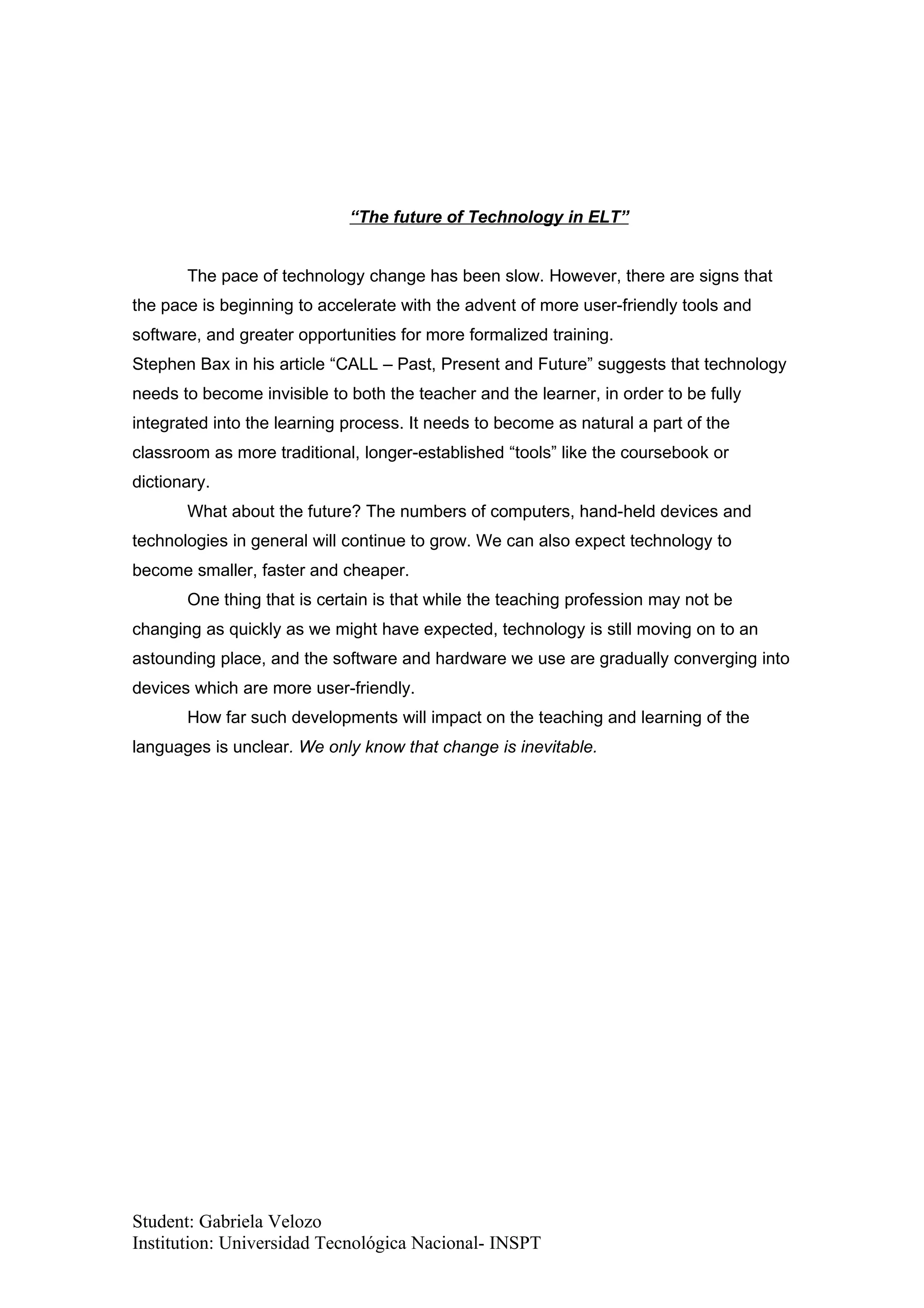 “The future of Technology in ELT”


       The pace of technology change has been slow. However, there are signs that
the pace is beginning to accelerate with the advent of more user-friendly tools and
software, and greater opportunities for more formalized training.
Stephen Bax in his article “CALL – Past, Present and Future” suggests that technology
needs to become invisible to both the teacher and the learner, in order to be fully
integrated into the learning process. It needs to become as natural a part of the
classroom as more traditional, longer-established “tools” like the coursebook or
dictionary.
       What about the future? The numbers of computers, hand-held devices and
technologies in general will continue to grow. We can also expect technology to
become smaller, faster and cheaper.
       One thing that is certain is that while the teaching profession may not be
changing as quickly as we might have expected, technology is still moving on to an
astounding place, and the software and hardware we use are gradually converging into
devices which are more user-friendly.
       How far such developments will impact on the teaching and learning of the
languages is unclear. We only know that change is inevitable.




Student: Gabriela Velozo
Institution: Universidad Tecnológica Nacional- INSPT
 