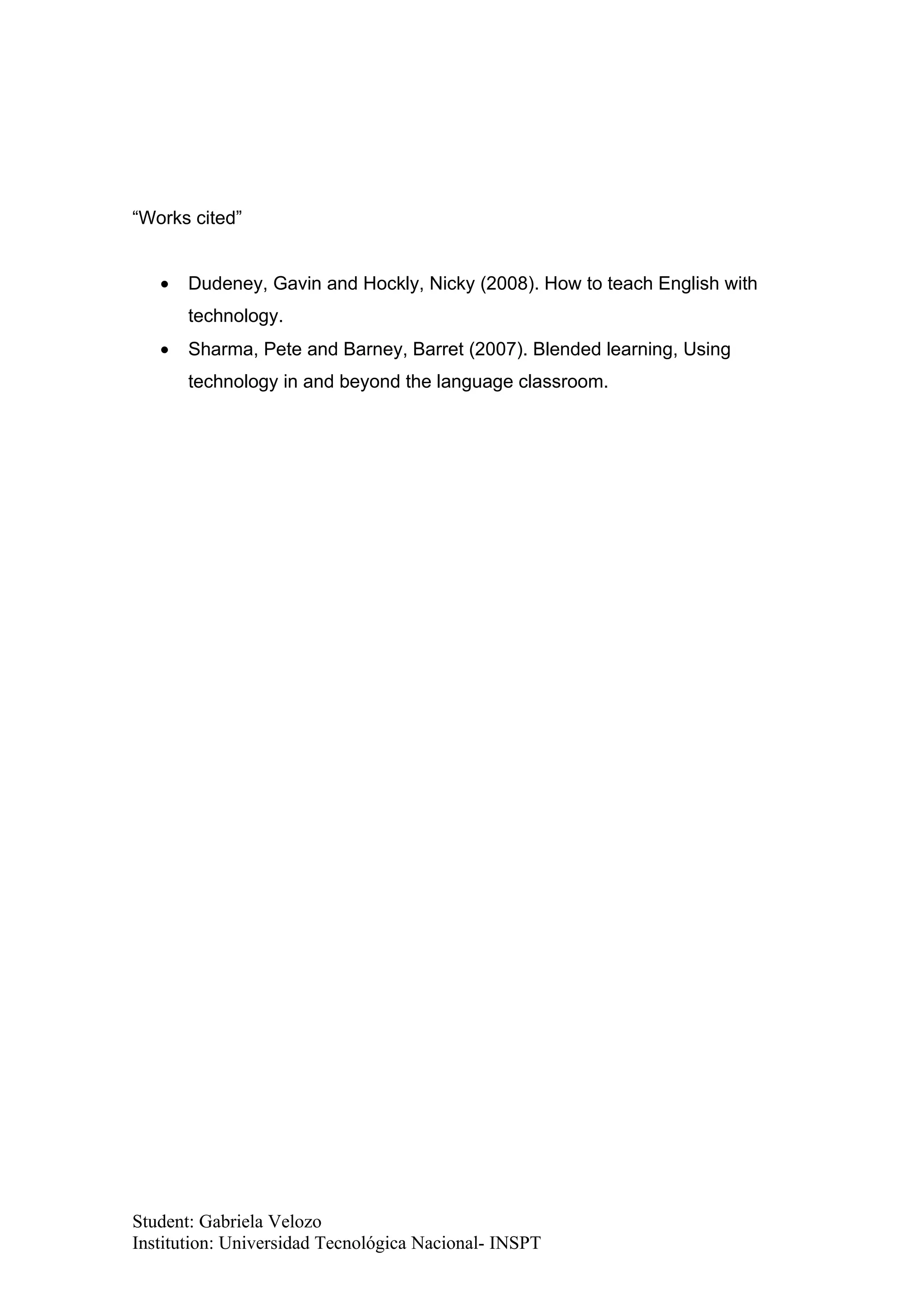“Works cited”


   •   Dudeney, Gavin and Hockly, Nicky (2008). How to teach English with
       technology.
   •   Sharma, Pete and Barney, Barret (2007). Blended learning, Using
       technology in and beyond the language classroom.




Student: Gabriela Velozo
Institution: Universidad Tecnológica Nacional- INSPT
 