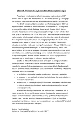 Chapter I: Criteria for the Implementation of Learning Technologies


        This chapter introduces criteria for the successful implementation of ICT-
enabled tasks. It argues that the integration of ICT is best supported by a pedagogy
that facilitates experiential learning and a development of academic competencies.
        The British Educational Communications and Technology Agency (BECTA)
reports that it will take time for empirical evidence of the benefits of ICT integration
to emerge (Cox, Abbot, Webb, Blakeley, Beauchamp & Rhodes, 2003). But they
arrived to the conclusion is that computer assisted learning is no more effective than
other types of intervention (Parr, 2003). Why is this? Because despite the attempts of
implementation of technology in schools and universities, there lacks direction about
ICT’s integration into course curricula and pedagogical practices. It has also been
suggested that a reason for failure to adopt and adapt technology in mainstream
education is due to the inadequate training of new instructors (Mouza, 2002.) However,
it should be recognized that adding ICT to the learning situation may indeed solve
some problems (e.g. universal access to information; development of computer skills)
but will bring new, additional problems (e.g. how to evaluate information; development
of digital literacy skills). Another problem is that teachers are also unprepared for any
changes that may be brought about by technology adoption at schools.
        So after all of this information we reach to the point of asking ourselves the
following question: How can educational institutes move forward then in light of
inconclusive research findings, cautious report comments and lack of pedagogically
focused guidelines for educators? Facer (2007) recommends transforming schools into
knowledge building communities:
    •   In curriculum — knowledge creation, collaboration, community navigation.
    •   In pedagogy — how we teach, who teaches, techniques. Authentic activities —
        immersion and reflection.
    •   In institutions — knowledge building communities, networked to the wider world
        — children, education professionals working alongside others from (virtual/
        physical) community.
        As it has been already stated above, the literature on ICT integration and its
impact on learning do not provide a clear picture. Consequently, researchers must
respond to the lack of a solid rationale and supporting guidelines for ICT integration
(Selwyn, 1997), and ask what the conditions are for technology to be integrated
successfully in an informed manner, and how practitioners can best apply ICT-enabled
tasks in the classroom to make a difference.


Student: Gabriela Velozo
Institution: Universidad Tecnológica Nacional- INSPT
 