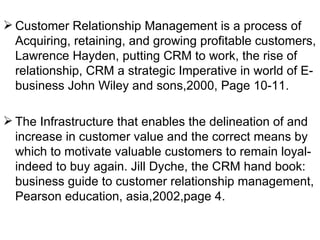 Customer Relationship Management is a process of Acquiring, retaining, and growing profitable customers, Lawrence Hayden, putting CRM to work, the rise of relationship, CRM a strategic Imperative in world of E-business John Wiley and sons,2000, Page 10-11. The Infrastructure that enables the delineation of and increase in customer value and the correct means by which to motivate valuable customers to remain loyal-indeed to buy again. Jill Dyche, the CRM hand book: business guide to customer relationship management, Pearson education, asia,2002,page 4. 