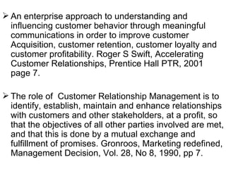 An enterprise approach to understanding and influencing customer behavior through meaningful communications in order to improve customer Acquisition, customer retention, customer loyalty and customer profitability. Roger S Swift, Accelerating Customer Relationships, Prentice Hall PTR, 2001 page 7. The role of  Customer Relationship Management is to identify, establish, maintain and enhance relationships with customers and other stakeholders, at a profit, so that the objectives of all other parties involved are met, and that this is done by a mutual exchange and fulfillment of promises. Gronroos, Marketing redefined, Management Decision, Vol. 28, No 8, 1990, pp 7. 