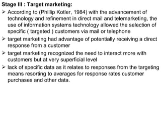 Stage III : Target marketing: According to (Phillip Kotler, 1984) with the advancement of technology and refinement in direct mail and telemarketing, the use of information systems technology allowed the selection of specific ( targeted ) customers via mail or telephone  target marketing had advantage of potentially receiving a direct response from a customer target marketing recognized the need to interact more with customers but at very superficial level  lack of specific data as it relates to responses from the targeting means resorting to averages for response rates customer purchases and other data.  