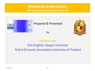 Managing Organization
ABE Graduate Diploma (QCF Level -6)
Prepared & Presented
by
Pyi Kyaw Lynn
B.A (English), Yangon University
M.B.A (Finance), Assumption University of Thailand
4/1/2015 PKL 1
 