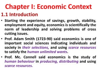 Chapter I: Economic Context
1.1 Introduction
• Starting the experience of savings, growth, stability,
employment and equity, economics is scientifically the
norm of leadership and solving problems of cross
cutting issues.
• Prof. Adam Smith (1723-90) said economics is one of
important social sciences indicating individuals and
society in their selections, and using scarce resources
to satisfy the human unlimited wants.
• Prof. Mc. Connell said economics is the study of
human behaviour in producing, distributing and using
scarce resources.
 
