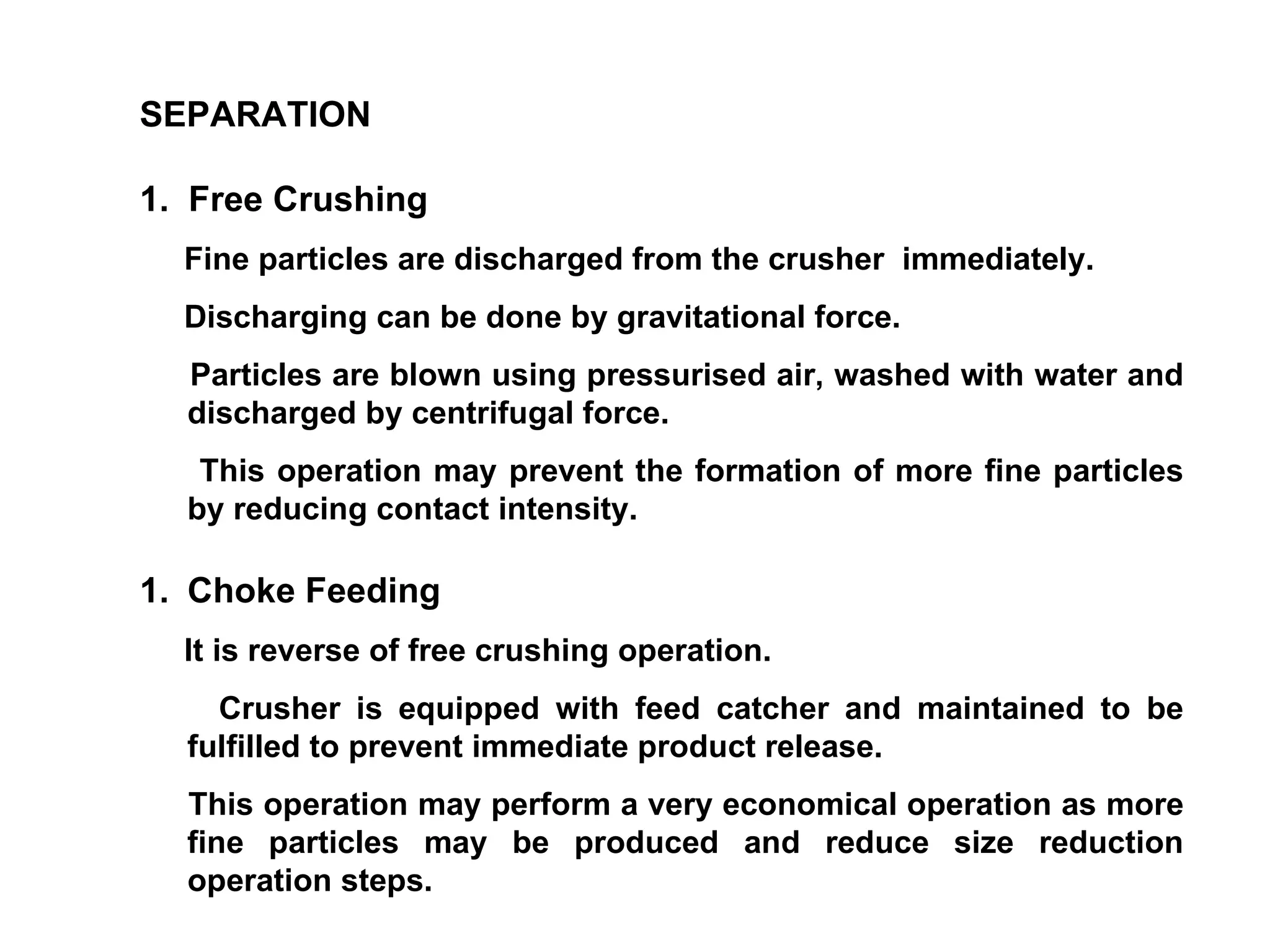 SEPARATION 1.  Free Crushing Fine particles are discharged from the crusher  immediately. Discharging can be done by gravitational force. Particles are blown using pressurised air, washed with water and discharged by centrifugal force. This operation may prevent the formation of more fine particles by reducing contact intensity. Choke Feeding It is reverse of free crushing operation. Crusher is equipped with feed catcher and maintained to be fulfilled to prevent immediate product release. This operation may perform a very economical operation as more fine particles may be produced and reduce size reduction operation steps. 