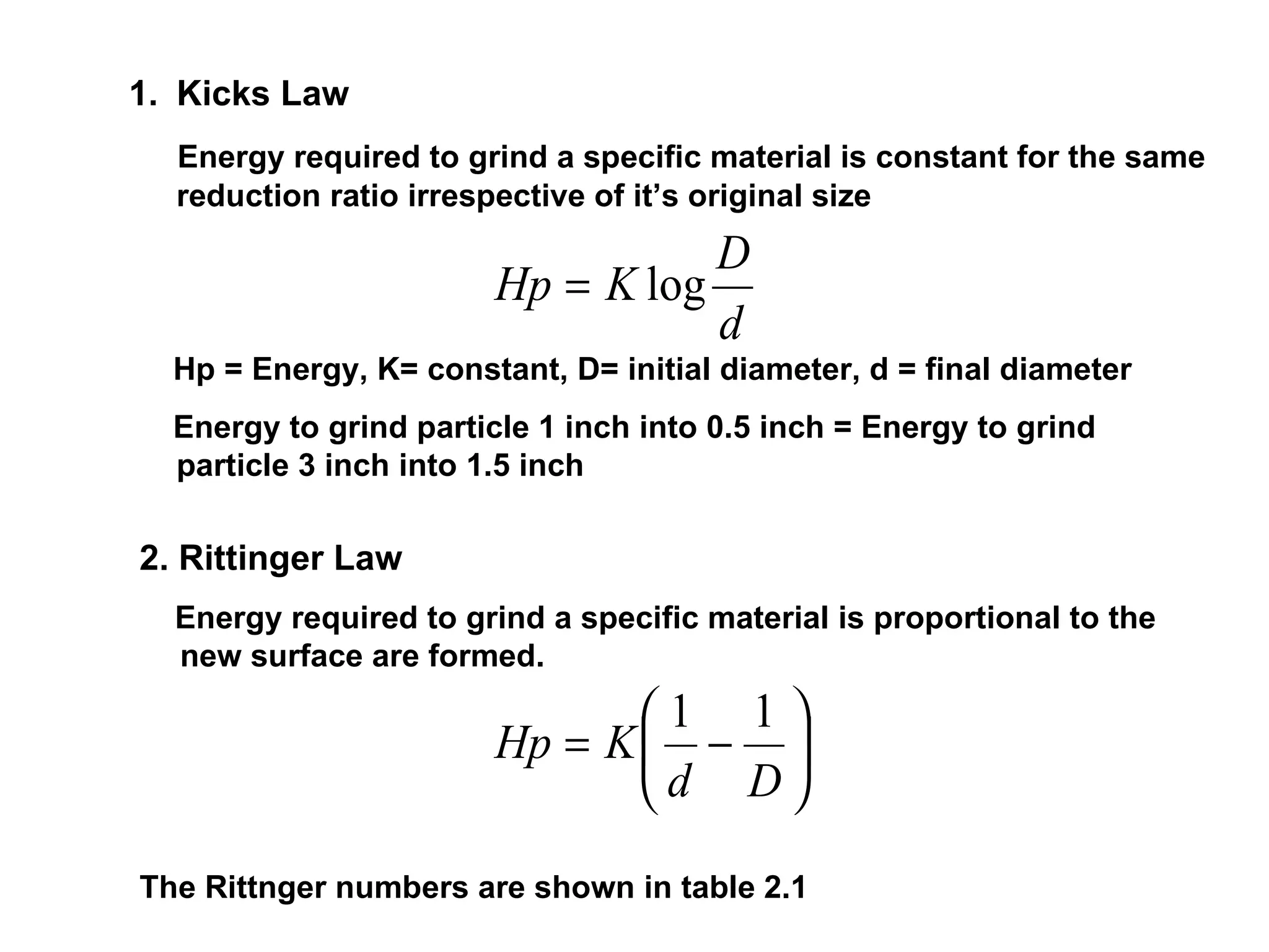 Kicks Law Energy required to grind a specific material is constant for the same reduction ratio irrespective of it’s original size Hp = Energy, K= constant, D= initial diameter, d = final diameter Energy to grind particle 1 inch into 0.5 inch = Energy to grind particle 3 inch into 1.5 inch   2. Rittinger Law Energy required to grind a specific material is proportional to the new surface are formed. The Rittnger numbers are shown in table 2.1 