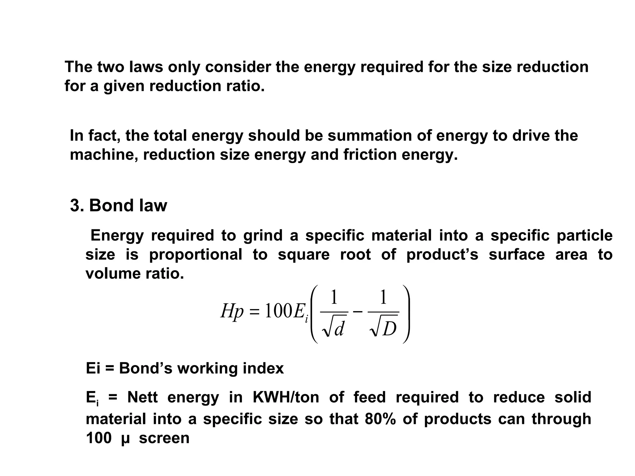 The two laws only consider the energy required for the size reduction for a given reduction ratio. In fact, the total energy should be summation of energy to drive the machine, reduction size energy and friction energy. 3.   Bond law Energy required to grind a specific material into a specific particle size is proportional to square root of product’s surface area to volume ratio. Ei   = Bond’s working index E i  = Nett energy in KWH/ton of feed required to reduce solid material into a specific size so that 80% of products can through 100  µ   screen 