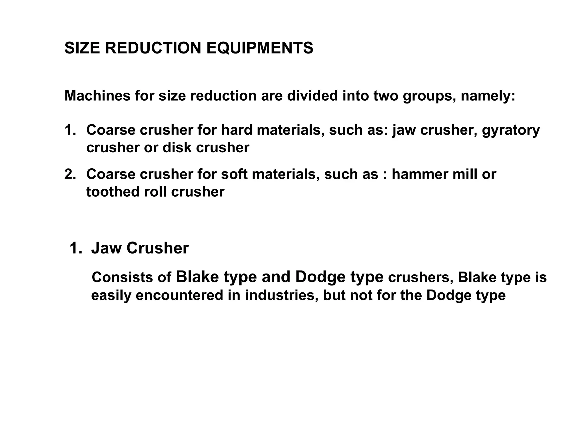 SIZE REDUCTION EQUIPMENTS Machines for size reduction are divided into two groups, namely: Coarse crusher for hard materials, such as: jaw crusher, gyratory crusher or disk crusher Coarse crusher for soft materials, such as : hammer mill or toothed roll crusher Jaw Crusher Consists of  Blake type and Dodge type  crushers, Blake type is easily encountered in industries, but not for the Dodge type 