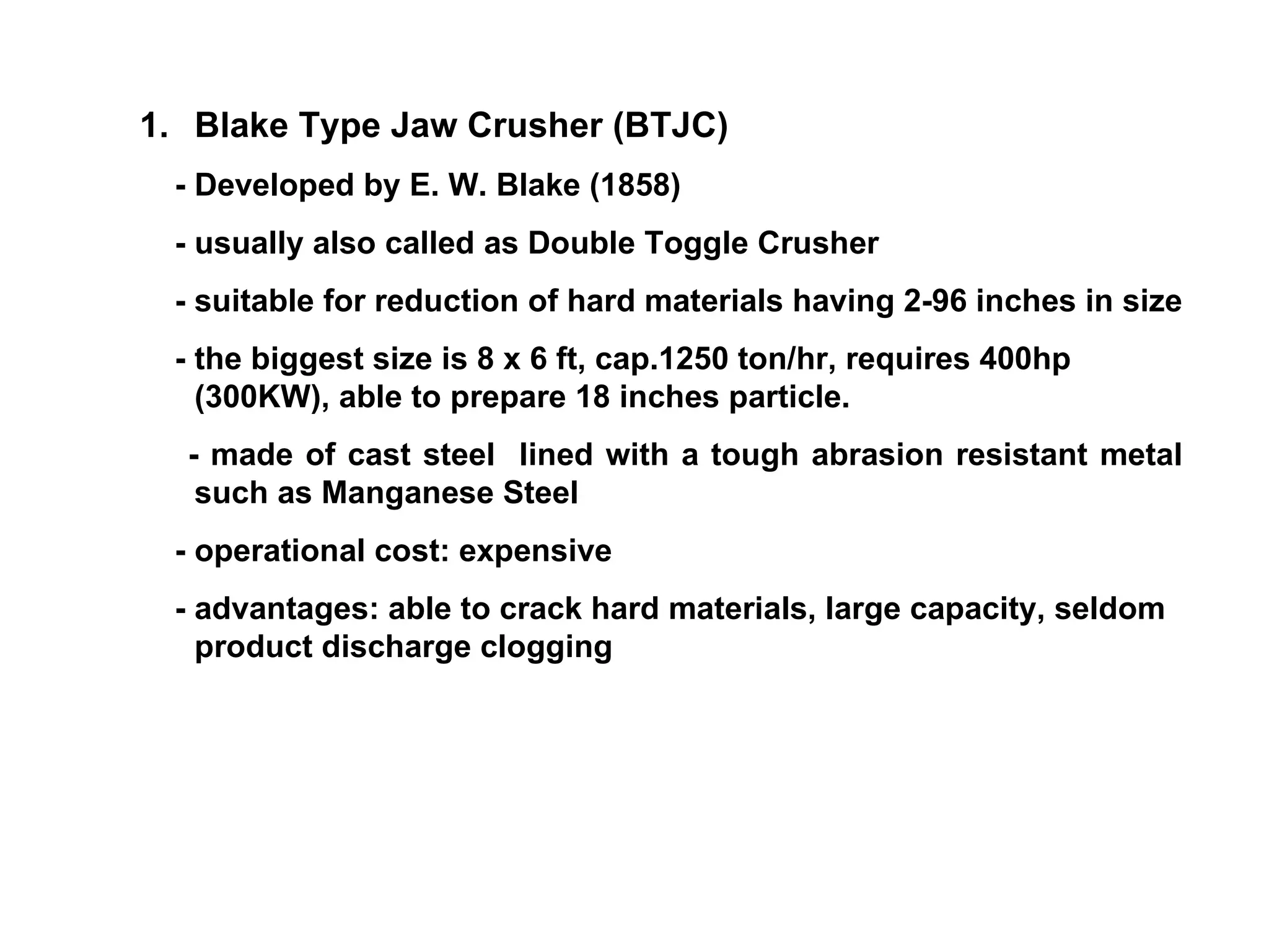 Blake Type Jaw Crusher (BTJC) - Developed by E. W. Blake (1858) - usually also called as Double Toggle Crusher - suitable for reduction of hard materials having 2-96 inches in size - the biggest size is 8 x 6 ft, cap.1250 ton/hr, requires 400hp (300KW), able to prepare 18 inches particle. - made of cast steel  lined with a tough abrasion resistant metal such as Manganese Steel - operational cost: expensive - advantages: able to crack hard materials, large capacity, seldom product discharge clogging  