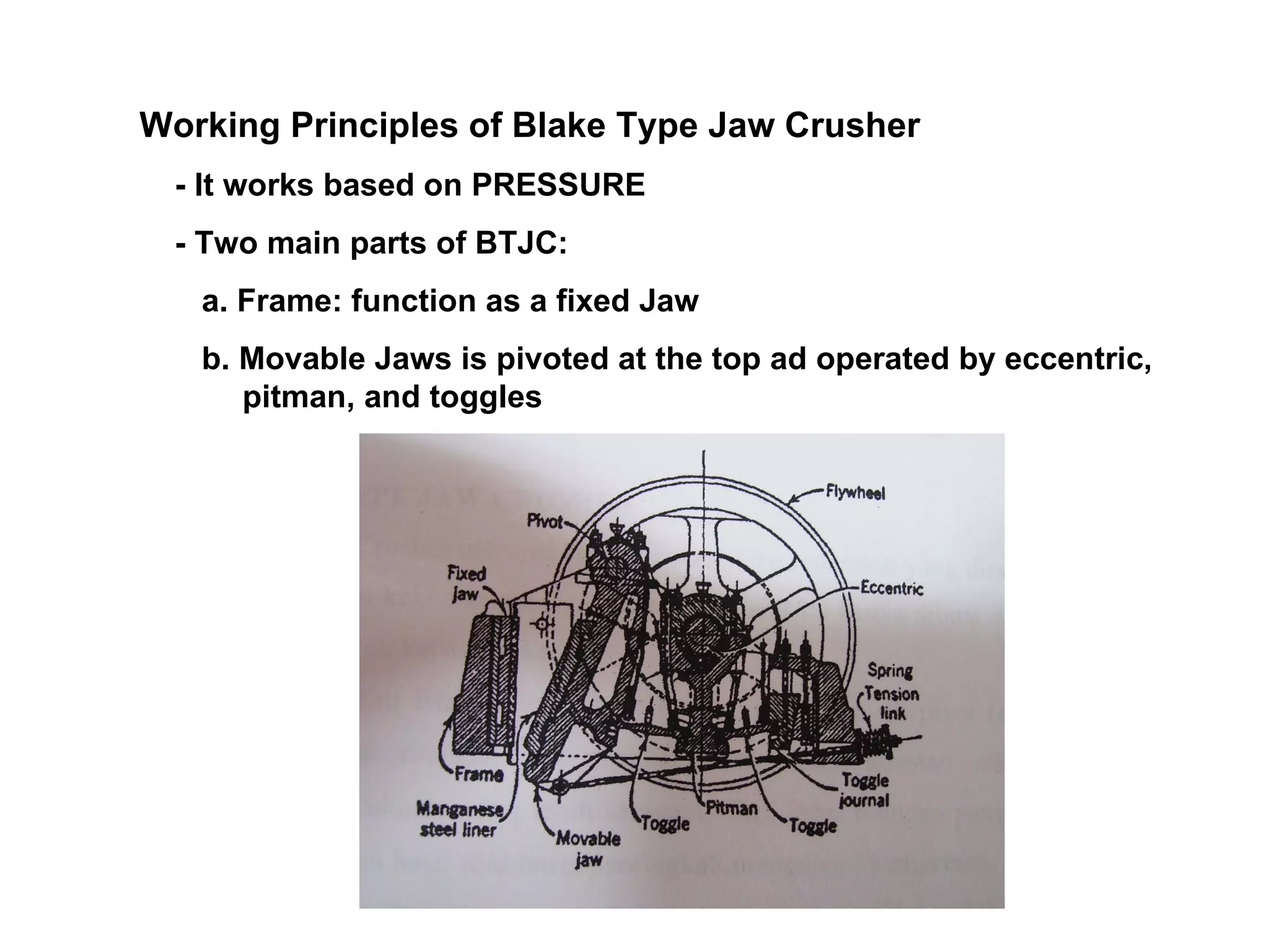 Working Principles of Blake Type Jaw Crusher - It works based on PRESSURE - Two main parts of BTJC: a. Frame: function as a fixed Jaw b. Movable Jaws is pivoted at the top ad operated by eccentric, pitman, and toggles 