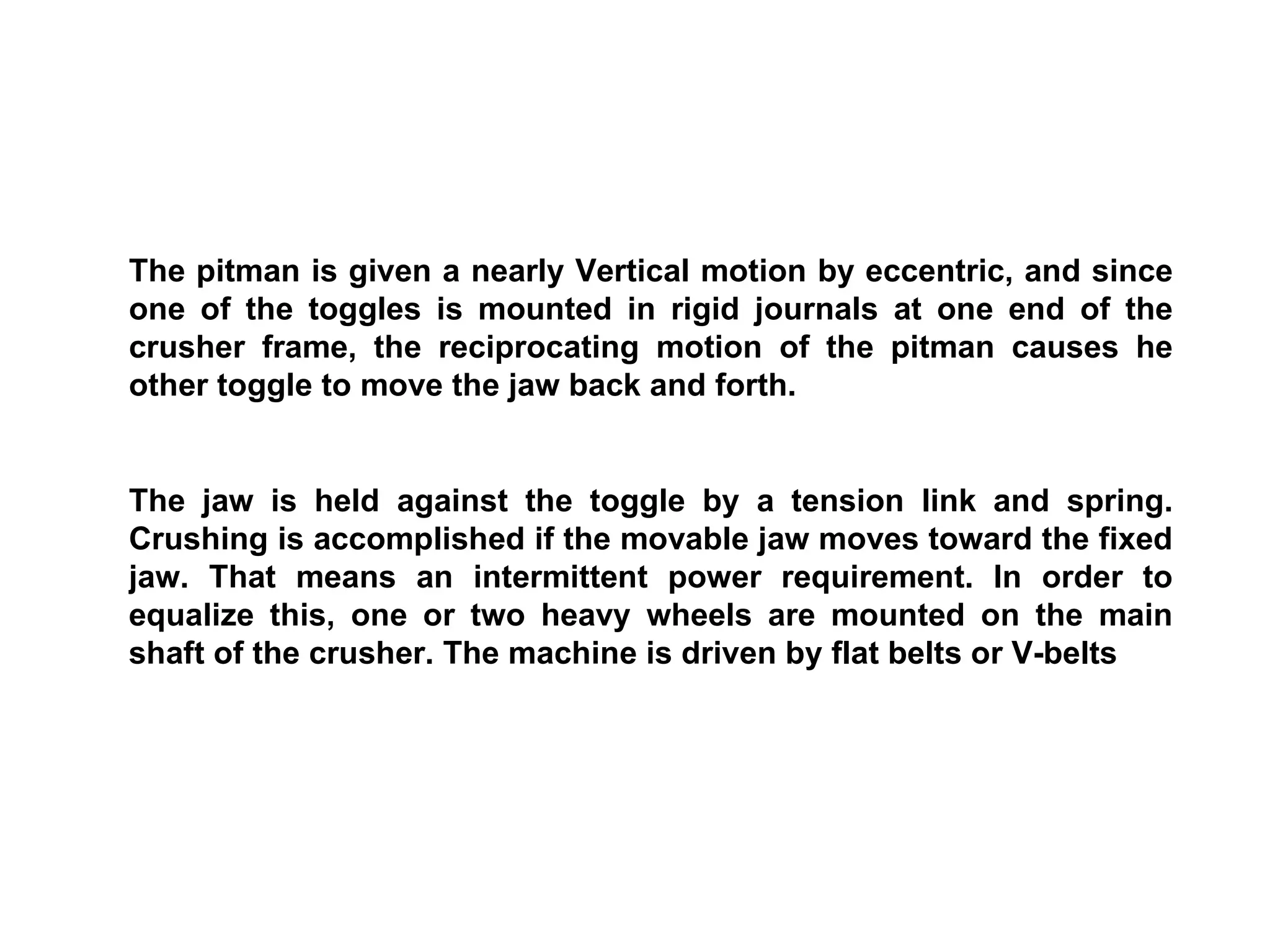 The pitman is given a nearly Vertical motion by eccentric, and since one of the toggles is mounted in rigid journals at one end of the crusher frame, the reciprocating motion of the pitman causes he other toggle to move the jaw back and forth. The jaw is held against the toggle by a tension link and spring. Crushing is accomplished if the movable jaw moves toward the fixed jaw. That means an intermittent power requirement. In order to equalize this, one or two heavy wheels are mounted on the main shaft of the crusher. The machine is driven by flat belts or V-belts 